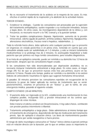 MANEJO DEL PACIENTE EPILEPTICO EN EL AREA DE URGENCIAS


6. No es necesario el tratamiento de la acidosis en la mayoría de los casos. Es más
   efectivo el control rápido de la respiración y la abolición de la actividad motora.
TERCER ESTADIO.-
1. Establecer la etiología.- Cuando las convulsiones son provocadas por la supresión
   del tratamiento antiepiléptico, suelen responder a su restitución inmediata, incluso
   a bajas dosis. En otros casos, las investigaciones dependerán de la clínica y, con
   frecuencia, es necesario recurrir a la TAC craneal y a la punción lumbar.
2. Tratar las posibles complicaciones (hipoxia, hipotensión, aumento de la presión
   intracraneal, edema agudo de pulmón, arritmia cardiaca, hipertermia, hipoglucemia,
   alteraciones electrolíticas, fracaso renal ó hepático, rabdomiolisis...).
Todo lo referido hasta ahora, debe aplicarse ante cualquier paciente que se presente
en Urgencias en estado postcrítico ó en plena crisis, teniendo en cuenta que una
convulsión aislada suele ser autolimitada en 1-2 minutos, y solo se iniciará tratamiento
medicamentoso si se prolonga mas de 2 minutos. Es aconsejable hospitalizar a todo
paciente que por primera vez haya tenido convulsiones, para estudios diagnósticos.
Si se trata de un epiléptico conocido, puede ser remitido a su domicilio tras 12 horas de
observación, después que las convulsiones hayan cesado.
Si las convulsiones han sido desencadenadas por deprivación alcohólica, no es
necesario instaurar tratamiento anticomicial a largo plazo. En estos casos, el mayor
riesgo (95 %) de que se present en nuevas crisis tras una primera, ocurre en las
primeras 12 horas. Pasado este tiempo, podría ser remitido a su domicilio si no existen
indicios de antecedente traumático ni signos que sugieran hematoma intracraneal.
Si pasados 30 minutos persisten las convulsiones repetidas sin recuperación de la
conciencia (a pesar de haber aplicado las normas de tratamiento que se verán
posteriormente), estamos en presencia de un "Status" y, por lo tanto, de una
emergencia médica, pasando al siguiente estadio.
CUARTO ESTADIO (30-60 MINUTOS).
1. El paciente debe ser ingresado en la UCI, estableciendo una monitorización lo mas
   completa posible, incluyendo EEG y presión intracraneal en los centros que
   dispongan de estas técnicas.
   Debe tratarse el edema cerebral con Dexametasona, 4 mg cada 6 horas, ventilación
   con presión positiva intermitente ó Manitol.
2. Tratamiento antiepiléptico a largo plazo.- Debe administrarse al mismo tiempo que
   el tratamiento de emergencia, dependiendo del tipo de medicación del tratamiento
   previo, tipo de epilepsia ó situación clínica. Las dosis de mantenimiento pueden
   administrarse por sonda nasogástrica si fuera preciso.
El riesgo de daño neurológico consecutivo al "Status" tónico-clónico ó parcial continuo
está en relación directa con la duración, por lo que en ambos casos es importante la

Página 182
 