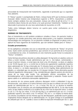 MANEJO DEL PACIENTE EPILEPTICO EN EL AREA DE URGENCIAS


precocidad de instauración del tratamiento, siguiendo el protocolo que se expondrá
mas adelante.
El "Status" puede ir acompañado de fiebre, incluso hasta 42ºC por la intensa actividad
muscular (debe tratarse una temperatura superior a 40ºC), leucocitosis y acidosis.
Existe siempre acidosis tras una convulsión, incluso con cifras de pH de 6.8 a 7.1; es
transitoria (dura menos de una hora) y no suele precisar tratamiento. También se ha
observado la presencia de una tasa aumentada de leucocitos en LCR.
Todos estos hallazgos deben tenerse en cuenta para evitar confusiones en el
diagnóstico.
NORMAS DE TRATAMIENTO.
Para el tratamiento es útil también establecer estadios ó fases. Un paciente traído a
Urgencias en estado postcrítico solo precisa observación y no requiere tratamiento
farmacológico de emergencia. En un paciente recibido en Urgencias en plena crisis se
aplican las fases siguientes de tratamiento, que son también válidas para el "Status".
Estadio premonitorio.-
En los epilépticos conocidos rara vez se desarrolla una situación de "Status" sin previo
aviso. Suele existir una fase prodrómica, que consiste en un aumento de la frecuencia
y severidad de las crisis. El tratamiento en este momento puede frenar la evolución a
"Status" verdadero.
Como fármaco de primera elección se utiliza diazepam 10 mg tanto en adultos como en
niños y recién nacidos. Puede administrarse por vía i.v. (en bolus), comenzando a
actuar al primer minuto, o rectal (pico de nivel a los 20 minutos). La dosis en adultos
es de 10-20 mg por vía i.v. o rectal (no en forma de supositorio), pudiendo repetirse
dosis adicionales de 10 mg a intervalos de 15 minutos hasta un máximo de 40 mg. En
niños, la dosis i.v. en bolus equivalente es de 0.2-0.3 mg/Kg. Debe administrarse no
diluido y a velocidad que no exceda los 2-5 mg por minuto. Como alternativa puede
utilizarse igualmente clonacepam 1 mg, considerada por algunos autores de elección a
causa de su larga vida media. Los principales efectos secundarios de las
benzodiacepinas son la depresión respiratoria, hipotensión y sedación. Puede ocurrir
apnea súbita si se administra demasiado rápidamente.
En ausencia de vía venosa puede utilizarse diacepam rectal o midazolam 5 mg vía
intramuscular; este último es el único fármaco entre los que se utilizan con este fin que
puede ser administrado por vía i.v., i.m. o rectal. Por vía i.m. se alcanza la máxima
efectividad a los 25 minutos con una biodisponibilidad del 80-100 %. Es de vida media
corta, lo que implica tendencia a la recidiva de las crisis tras la inyección única. La dosis
es de 5 a 10 mg (en niños, 0.15-0.30 mg./Kg.) y se administra por vía i.m. o rectal,
pudiendo repetirse otra dosis a los 15 minutos. Por vía i.v. se emplea la misma dosis.
Los efectos secundarios son los mismos que los del Diazepam, pudiendo ocurrir parada
respiratoria incluso después de su administración i.m. Su gran ventaja es la posibilidad
de utilizarlo por vía i.m. cuando a veces es difícil la inyección inmediata por vía i.v. (por


                                                                                Página 183
 