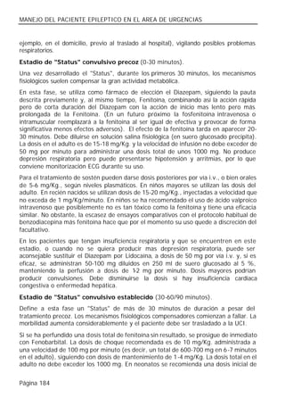 MANEJO DEL PACIENTE EPILEPTICO EN EL AREA DE URGENCIAS


ejemplo, en el domicilio, previo al traslado al hospital), vigilando posibles problemas
respiratorios.
Estadio de "Status" convulsivo precoz (0-30 minutos).
Una vez desarrollado el "Status", durante los primeros 30 minutos, los mecanismos
fisiológicos suelen compensar la gran actividad metabólica.
En esta fase, se utiliza como fármaco de elección el Diazepam, siguiendo la pauta
descrita previamente y, al mismo tiempo, Fenitoína, combinando así la acción rápida
pero de corta duración del Diazepam con la acción de inicio mas lento pero más
prolongada de la Fenitoína. (En un futuro próximo la fosfenitoína intravenosa o
intramuscular reemplazará a la fenitoína al ser igual de efectiva y provocar de forma
significativa menos efectos adversos). El efecto de la fenitoína tarda en aparecer 20-
30 minutos. Debe diluirse en solución salina fisiológica (en suero glucosado precipita).
La dosis en el adulto es de 15-18 mg/Kg. y la velocidad de infusión no debe exceder de
50 mg por minuto para administrar una dosis total de unos 1000 mg. No produce
depresión respiratoria pero puede presentarse hipotensión y arritmias, por lo que
conviene monitorización ECG durante su uso.
Para el tratamiento de sostén pueden darse dosis posteriores por vía i.v., o bien orales
de 5-6 mg/Kg., según niveles plasmáticos. En niños mayores se utilizan las dosis del
adulto. En recién nacidos se utilizan dosis de 15-20 mg/Kg., inyectadas a velocidad que
no exceda de 1 mg/Kg/minuto. En niños se ha recomendado el uso de ácido valproico
intravenoso que posiblemente no es tan tóxico como la fenitoína y tiene una eficacia
similar. No obstante, la escasez de ensayos comparativos con el protocolo habitual de
benzodiacepina más fenitoína hace que por el momento su uso quede a discreción del
facultativo.
En los pacientes que tengan insuficiencia respiratoria y que se encuentren en este
estadio, o cuando no se quiera producir mas depresión respiratoria, puede ser
aconsejable sustituir el Diazepam por Lidocaína, a dosis de 50 mg por vía i.v. y, si es
eficaz, se administran 50-100 mg diluidos en 250 ml de suero glucosado al 5 %,
manteniendo la perfusión a dosis de 1 mg por minuto. Dosis mayores podrían
                                         -2
producir convulsiones. Debe disminuirse la dosis si hay insuficiencia cardiaca
congestiva o enfermedad hepática.
Estadio de "Status" convulsivo establecido (30-60/90 minutos).
Define a esta fase un "Status" de más de 30 minutos de duración a pesar del
tratamiento precoz. Los mecanismos fisiológicos compensadores comienzan a fallar. La
morbilidad aumenta considerablemente y el paciente debe ser trasladado a la UCI.
Si se ha perfundido una dosis total de fenitoína sin resultado, se prosigue de inmediato
con Fenobarbital. La dosis de choque recomendada es de 10 mg/Kg. administrada a
una velocidad de 100 mg por minuto (es decir, un total de 600-700 mg en 6 -7 minutos
en el adulto), siguiendo con dosis de mantenimiento de 1-4 mg/Kg. La dosis total en el
adulto no debe exceder los 1000 mg. En neonatos se recomienda una dosis inicial de


Página 184
 