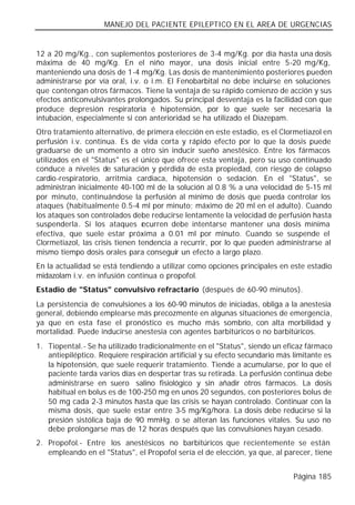 MANEJO DEL PACIENTE EPILEPTICO EN EL AREA DE URGENCIAS


12 a 20 mg/Kg., con suplementos posteriores de 3-4 mg/Kg. por día hasta una dosis
máxima de 40 mg/Kg. En el niño mayor, una dosis inicial entre 5-20 mg/Kg,
manteniendo una dosis de 1-4 mg/Kg. Las dosis de mantenimiento posteriores pueden
administrarse por vía oral, i.v. o i.m. El Fenobarbital no debe incluirse en soluciones
que contengan otros fármacos. Tiene la ventaja de su rápido comienzo de acción y sus
efectos anticonvulsivantes prolongados. Su principal desventaja es la facilidad con que
produce depresión respiratoria é hipotensión, por lo que suele ser necesaria la
intubación, especialmente si con anterioridad se ha utilizado el Diazepam.
Otro tratamiento alternativo, de primera elección en este estadio, es el Clormetiazol en
perfusión i.v. continua. Es de vida corta y rápido efecto por lo que la dosis puede
graduarse de un momento a otro sin inducir sueño anestésico. Entre los fármacos
utilizados en el "Status" es el único que ofrece esta ventaja, pero su uso continuado
conduce a niveles de saturación y pérdida de esta propiedad, con riesgo de colapso
cardio-respiratorio, arritmia cardiaca, hipotensión o sedación. En el "Status", se
administran inicialmente 40-100 ml de la solución al 0.8 % a una velocidad de 5-15 ml
por minuto, continuándose la perfusión al mínimo de dosis que pueda controlar los
ataques (habitualmente 0.5-4 ml por minuto; máximo de 20 ml en el adulto). Cuando
los ataques son controlados debe reducirse lentamente la velocidad de perfusión hasta
suspenderla. Si los ataques r curren debe intentarse mantener una dosis mínima
                                 e
efectiva, que suele estar próxima a 0.01 ml por minuto. Cuando se suspende el
Clormetiazol, las crisis tienen tendencia a recurrir, por lo que pueden administrarse al
mismo tiempo dosis orales para conseguir un efecto a largo plazo.
En la actualidad se está tendiendo a utilizar como opciones principales en este estadio
midazolam i.v. en infusión continua o propofol.
Estadio de "Status" convulsivo refractario (después de 60-90 minutos).
La persistencia de convulsiones a los 60-90 minutos de iniciadas, obliga a la anestesia
general, debiendo emplearse más precozmente en algunas situaciones de emergencia,
ya que en esta fase el pronóstico es mucho más sombrío, con alta morbilidad y
mortalidad. Puede inducirse anestesia con agentes barbitúricos o no barbitúricos.
1. Tiopental.- Se ha utilizado tradicionalmente en el "Status", siendo un eficaz fármaco
   antiepiléptico. Requiere respiración artificial y su efecto secundario más limitante es
   la hipotensión, que suele requerir tratamiento. Tiende a acumularse, por lo que el
   paciente tarda varios días en despertar tras su retirada. La perfusión continua debe
   administrarse en suero salino fisiológico y sin añadir otros fármacos. La dosis
   habitual en bolus es de 100-250 mg en unos 20 segundos, con posteriores bolus de
   50 mg cada 2-3 minutos hasta que las crisis se hayan controlado. Continuar con la
   misma dosis, que suele estar entre 3-5 mg/Kg/hora. La dosis debe reducirse si la
   presión sistólica baja de 90 mmHg. o se alteran las funciones vitales. Su uso no
   debe prolongarse mas de 12 horas después que las convulsiones hayan cesado.
2. Propofol.- Entre los anestésicos no barbitúricos que recientemente se están
   empleando en el "Status", el Propofol sería el de elección, ya que, al parecer, tiene


                                                                              Página 185
 