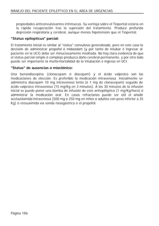 MANEJO DEL PACIENTE EPILEPTICO EN EL AREA DE URGENCIAS


   propiedades anticonvulsivantes intrínsecas. Su ventaja sobre el Tiopental estaría en
   la rápida recuperación tras la supresión del tratamiento. Produce profunda
   depresión respiratoria y cerebral, aunque menos hipotensión que el Tiopental.
"Status epilepticus" parcial:
El tratamiento inicial es similar al "status" convulsivo generalizado, pero en este caso la
decisión de administrar propofol ó midazolam (y por tanto de intubar é ingresar al
paciente en la UCI) debe ser minuciosamente meditada. No hay clara evidencia de que
el status parcial simple ó complejo produzca daño cerebral permanente, y por otro lado
puede ser importante la morbi-mortalidad de la intubación é ingreso en UCI.
"Status" de ausencias o mioclónico:
Una benzodiacepina (clonacepam ó diacepam) y el ácido valproico son las
medicaciones de elección. Es preferible la medicación intravenosa. Inicialmente se
administra diacepam 10 mg intravenoso lento (ó 1 mg de clonacepam) seguido de
ácido valproico intravenoso (15 mg/Kg en 3 minutos). A los 30 minutos de la infusión
inicial se puede poner una bomba de infusión de este antiepiléptico (1 mg/Kg/hora) ó
administrar la medicación oral. En casos refractarios puede ser útil el añadir
acetazolamida intravenosa (500 mg ó 250 mg en niños ó adultos con peso inferior a 35
Kg) ó etosuximida vía sonda nasogástrica ó el propofol.




Página 186
 