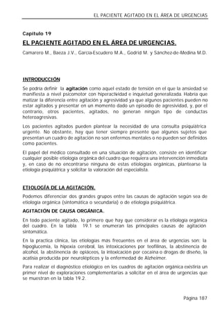 EL PACIENTE AGITADO EN EL ÁREA DE URGENCIAS


Capítulo 19

EL PACIENTE AGITADO EN EL ÁREA DE URGENCIAS.
Camarero M., Baeza J.V., García-Escudero M.A., Godrid M. y Sánchez-de-Medina M.D.




INTRODUCCIÓN
Se podría definir la agitación como aquel estado de tensión en el que la ansiedad se
manifiesta a nivel psicomotor con hiperactividad e inquietud generalizada. Habría que
matizar la diferencia entre agitación y agresividad ya que algunos pacientes pueden no
estar agitados y presentar en un momento dado un episodio de agresividad, y, por el
contrario, otros pacientes, agitados, no generan ningún tipo de conductas
heteroagresivas.
Los pacientes agitados pueden plantear la necesidad de una consulta psiquiátrica
urgente. No obstante, hay que tener siempre presente que algunos sujetos que
presentan un cuadro de agitación no son enfermos mentales o no pueden ser definidos
como pacientes.
El papel del médico consultado en una situación de agitación, consiste en identificar
cualquier posible etiología orgánica del cuadro que requiera una intervención inmediata
y, en caso de no encontrarse ninguna de estas etiologías orgánicas, plantearse la
etiología psiquiátrica y solicitar la valoración del especialista.


ETIOLOGÍA DE LA AGITACIÓN.
Podemos diferenciar dos grandes grupos entre las causas de agitación según sea de
etiología orgánica (sintomática o secundaria) o de etiología psiquiátrica.
AGITACIÓN DE CAUSA ORGÁNICA.
En todo paciente agitado, lo primero que hay que considerar es la etiología orgánica
del cuadro. En la tabla 19.1 se enumeran las principales causas de agitación
sintomática.
En la practica clínica, las etiologías más frecuentes en el área de urgencias son: la
hipoglucemia, la hipoxia cerebral, las intoxicaciones por teofilinas, la abstinencia de
alcohol, la abstinencia de opiáceos, la intoxicación por cocaína o drogas de diseño, la
acatisia producida por neurolépticos y la enfermedad de Alzheimer.
Para realizar el diagnóstico etiológico en los cuadros de agitación orgánica existiría un
primer nivel de exploraciones complementarias a solicitar en el área de urgencias que
se muestran en la tabla 19.2.



                                                                             Página 187
 