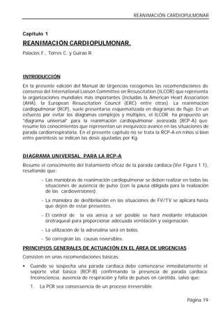 REANIMACIÓN CARDIOPULMONAR


Capítulo 1

REANIMACIÓN CARDIOPULMONAR.
Palacios F., Torres C. y Guirao R.



INTRODUCCIÓN
En la presente edición del Manual de Urgencias recogemos las recomendaciones de
consenso del International Liaison Committee on Resuscitation (ILCOR) que representa
la organizaciones mundiales más importantes (incluidas la American Heart Association
(AHA), la European Resuscitation Council (ERC) entre otras). La reanimación
cardiopulmonar (RCP), suele presentarse esquematizada en diagramas de flujo. En un
esfuerzo por evitar los diagramas complejos y múltiples, el ILCOR ha propuesto un
"diagrama universal” para la reanimación cardiopulmonar avanzada (RCP-A) que
resume los conocimientos que representan un inequívoco avance en las situaciones de
parada cardiorrespiratoria. En el presente capítulo no se trata la RCP-A en n iños si bien
entre paréntesis se indican las dosis ajustadas por Kg.


DIAGRAMA UNIVERSAL PARA LA RCP-A
Resume el conocimiento del tratamiento eficaz de la parada cardiaca (Ver Figura 1.1),
resaltando que:
         - Las maniobras de reanimación cardiopulmonar se deben realizar en todas las
           situaciones de ausencia de pulso (con la pausa obligada para la realización
           de las cardioversiones).
         - La maniobra de desfibrilación en las situaciones de FV/TV se aplicará hasta
           que dejen de estar presentes.
         - El control de la vía aérea a ser posible se hará mediante intubación
           orotraqueal para proporcionar adecuada ventilación y oxigenación.
         - La utilización de la adrenalina será en bolos.
         - Se corregirán las causas reversibles.
PRINCIPIOS GENERALES DE ACTUACIÓN EN EL ÁREA DE URGENCIAS
Consisten en unas recomendaciones básicas:
•   Cuando se sospecha una parada cardiaca debe comenzarse inmediatamente el
    soporte vital básico (RCP-B) confirmando la presencia de parada cardiaca:
    Inconsciencia, ausencia de respiración y falta de pulsos en carótida, salvo que:
    1.   La PCR sea consecuencia de un proceso irreversible.

                                                                               Página 19
 