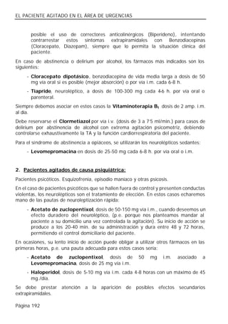 EL PACIENTE AGITADO EN EL ÁREA DE URGENCIAS


       posible el uso de correctores anticolinérgicos (Biperideno), intentando
       contrarrestar estos síntomas extrapiramidales con Benzodiacepinas
       (Cloracepato, Diazepam), siempre que lo permita la situación clínica del
       paciente.
En caso de abstinencia o delirium por alcohol, los fármacos más indicados son los
siguientes:
     - Cloracepato dipotásico, benzodiacepina de vida media larga a dosis de 50
       mg vía oral si es posible (mejor absorción) o por vía i.m. cada 6-8 h.
     - Tiapride, neuroléptico, a dosis de 100-300 mg cada 4-6 h. por vía oral o
       parenteral.
Siempre debemos asociar en estos casos la Vitaminoterapia B1 dosis de 2 amp. i.m.
al día.
Debe reservarse el Clormetiazol por vía i.v. (dosis de 3 a 7’5 ml/min.) para casos de
delirium por abstinencia de alcohol con extrema agitación psicomotriz, debiendo
controlarse exhaustivamente la TA y la función cardiorrespiratoria del paciente.
Para el síndrome de abstinencia a opiáceos, se utilizarán los neurolépticos sedantes:
     - Levomepromacina en dosis de 25-50 mg cada 6-8 h. por vía oral o i.m.


2. Pacientes agitados de causa psiquiátrica:
Pacientes psicóticos. Esquizofrenia, episodio maníaco y otras psicosis.
En el caso de pacientes psicóticos que se hallen fuera de control y presenten conductas
violentas, los neurolépticos son el tratamiento de elección. En estos casos echaremos
mano de las pautas de neuroleptización rápida:
     - Acetato de zuclopentixol, dosis de 50-150 mg vía i.m., cuando deseemos un
       efecto duradero del neuroléptico, (p.e. porque nos planteamos mandar al
       paciente a su domicilio una vez controlada la agitación). Su inicio de acción se
       produce a los 20-40 min. de su administración y dura entre 48 y 72 horas,
       permitiendo el control domiciliario del paciente.
En ocasiones, su lento inicio de acción puede obligar a utilizar otros fármacos en las
primeras horas, p.e. una pauta adecuada para estos casos sería:
     - Acetato de zuclopentixol, dosis de                50   mg    i.m.   asociado     a
       Levomepromacina, dosis de 25 mg vía i.m.
     - Haloperidol, dosis de 5-10 mg vía i.m. cada 4-8 horas con un máximo de 45
       mg./día.
Se debe prestar atención a la aparición de posibles efectos secundarios
extrapiramidales.

Página 192
 