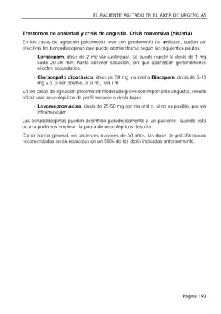 EL PACIENTE AGITADO EN EL ÁREA DE URGENCIAS


Trastornos de ansiedad y crisis de angustia. Crisis conversiva (histeria).
En los casos de agitación psicomotriz leve con predominio de ansiedad, suelen ser
efectivas las benzodiacepinas que puede administrarse según las siguientes pautas:
     - Loracepam, dosis de 2 mg vía sublingual. Se puede repetir la dosis de 1 mg
       cada 20-30 min. hasta obtener sedación, sin que aparezcan generalmente
       efectos secundarios.
     - Cloracepato dipotásico, dosis de 50 mg vía oral o Diacepam, dosis de 5-10
       mg v.o. a ser posible, o si no, vía i.m.
En los casos de agitación psicomotriz moderada-grave con importante angustia, resulta
eficaz usar neurolépticos de perfil sedante a dosis bajas:
     - Levomepromacina, dosis de 25-50 mg por vía oral o, si no es posible, por vía
       intramuscular.
Las benzodiacepinas pueden desinhibir paradójicamente a un paciente; cuando esto
ocurra podemos emplear la pauta de neurolépticos descrita.
Como norma general, en pacientes mayores de 60 años, las dosis de psicofármacos
recomendadas serán reducidas en un 50% de las dosis indicadas anteriormente.




                                                                          Página 193
 