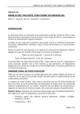 MANEJO DEL PACIENTE CON FIEBRE EN URGENCIAS


Capítulo 20

MANEJO DEL PACIENTE CON FIEBRE EN URGENCIAS
Mirete C., Masiá M., Mora A., Escolano C. y Gutiérrez F.




INTRODUCCIÓN


Se denomina fiebre a la elevación de la temperatura axilar por encima de 38ºC en dos
determinaciones separadas al menos 8 horas, o una mayor de 38.5ºC, reservándose el
término de febrícula para registros inferiores.
La fiebre es una respuesta inespecífica que puede ocurrir en multitud de procesos:
infecciosos, inflamatorios, tumorales, bajo el efecto de fármacos y en otras muchas
condiciones.
Desde un punto de vista práctico y en especial en el Servicio de Urgencias conviene
agrupar los casos de síndrome febril según un criterio cronológico en:
                  Fiebre de corta evolución → menos de 2 semanas.
         Fiebre de larga evolución → más de 2 semanas.
El término fiebre de origen desconocido (FOD = fiebre superior a 38.3ºC, objetivada en
varias ocasiones durante tres o más semanas y que permanece sin diagnosticar
después de una semana de estudio en un centro hospitalario), tiene poca aplicación en
el Servicio de Urgencias.
SÍNDROME FEBRIL DE CORTA EVOLUCIÓN
Cada vez con más frecuencia se evalúan pacientes con cuadros febriles de horas de
evolución, en los que no ha existido tiempo suficiente para el establecimiento de un
cuadro clínico orientativo.
La mayoría de estos cuadros, sobre todo en personas jóvenes sin enfermedades de
base, va a tener un curso autolimitado, presumiéndose un origen vírico. Se recomienda
control y seguimiento por su médico, anotación de una gráfica de temperatura y
vigilancia de aparición de síntomas focales. No se precisan pruebas complementarias.
Historia clínica cuidadosa con anamnesis intencionada sobre focalidad predominante.
Son sugestivos, pero no diagnósticos, de proceso infeccioso:
       - Comienzo agudo con malestar general importante, mialgias, artralgias,
         fotofobia y cefalea.
       - Temperatura > 38ºC.


                                                                          Página 195
 