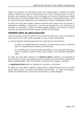 MANEJO DEL PACIENTE CON FIEBRE EN URGENCIAS


Todos los pacientes con afectación severa del estado general, evidencia de shock
séptico, sospecha de sepsis o demostración de un foco infeccioso para el cual se
presume una evolución incierta, serán encamados en la zona de Observación, donde
permanecerán un tiempo variable hasta su estabilización, reevaluación posterior, toma
de nuevas decisiones diagnósticas y/o terapéuticas o ingreso hospitalario definitivo.
En todos los casos graves deben tomarse muestras para cultivo antes de proceder a
tratamiento antibiótico. Tomaremos 2 muestras de hemocultivo con media hora de
intervalo, un urocultivo y cultivo de todos aquellos líquidos, secreciones o lesiones
cutáneas que parezcan relevantes desde el punto de vista clínico.
SÍNDROME FEBRIL DE LARGA EVOLUCIÓN
Causa de consulta menos frecuente en el Servicio de Urgencias, ya que la mayoría de
estos pacientes ya están siendo evaluados en otros niveles asistenciales.
La actitud depende fundamentalmente del estado general del paciente:
      - Si existe un quebrantamiento marcado o la causa parece grave, el paciente
        debe ser ingresado para estudio y/o tratamiento.
      - Si el estado general es bueno debe procederse a una evaluación minuciosa,
        toma de cultivos y puede remitirse para estudio a una consulta hospitalaria
        (UEI).
En todos los casos debe realizarse una historia clínica cuidadosa a la búsqueda de
foco infeccioso, siendo muy importante poner atención a los antecedentes personales,
historia epidemiológica, toma de fármacos y anamnesis por órganos y aparatos.
La exploración física debe ser igualmente minuciosa y sistemática.
En todos los casos deben realizarse exploraciones complementarias que en nuestro
medio deben incluir la analítica comentada anteriormente, un "Rosa de Bengala",
tinción para Micobacterias si procede, hemocultivos y cultivos dirigidos.




                                                                          Página 197
 