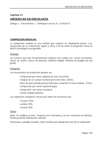 URGENCIAS EN ONCOLOGÍA


Capítulo 21

URGENCIAS EN ONCOLOGÍA
Gallego J., García-Gómez J., Rodríguez-Lescure A. y Carrato A.




COMPRESIÓN MEDULAR.
La compresión medular es una entidad que requiere un diagnóstico precoz y la
instauración de un tratamiento rápido y eficaz a fin de evitar la progresión hacia un
déficit neurológico irrecuperable.

Etiología.
Los tumores que más frecuentemente originan este cuadro son: cáncer de pulmón,
cáncer de mama, cáncer de próstata, mieloma múltiple, linfomas no Hodgkin de alto
grado.

Patogenia.
Los mecanismos de producción pueden ser:
           - Compresión por tumor epidural (lo más frecuente).
           - Colapso de un cuerpo vertebral por lesión lítica. (85%).
           - Masa de parte blanda paravertebral que comprime el cono medular. (15%).
           - Compresión por tumor leptomeníngeo
           - Compresión por tumor intradural.
           - Tumor medular primario
Los segmentos medulares afectos por orden de frecuencia son:
           - Torácica 70%
           - Lumbar 20%
           - Cervical 10%
Clínica.
Dolor. Es insidioso al inicio. Empeora con el decúbito y con las maniobras de Valsalva.
Puede presentar distribución radicular.
Parestesias ó pérdida sensitiva. Nivel sensitivo por debajo del nivel de la compresión.




                                                                             Página 199
 