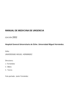MANUAL DE MEDICINA DE URGENCIA


EDICIÓN      2002


Hospital General Universitario de Elche. Universidad Miguel Hernández.



Edita:
UNIVERSIDAD MIGUEL HERNÁNDEZ


Directores:
J. Fernández
C. Sillero
C. Torres


Foto portada: Javier Fernández
 