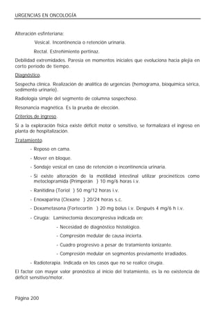 URGENCIAS EN ONCOLOGÍA


Alteración esfinteriana:
         Vesical. Incontinencia o retención urinaria.
         Rectal. Estreñimiento pertinaz.
Debilidad extremidades. Paresia en momentos iniciales que evoluciona hacia plejia en
corto período de tiempo.
Diagnóstico.
Sospecha clínica. Realización de analítica de urgencias (hemograma, bioquímica sérica,
sedimento urinario).
Radiología simple del segmento de columna sospechoso.
Resonancia magnética. Es la prueba de elección.
Criterios de ingreso.
Si a la exploración física existe déficit motor o sensitivo, se formalizará el ingreso en
planta de hospitalización.
Tratamiento.
       - Reposo en cama.
       - Mover en bloque.
       - Sondaje vesical en caso de retención o incontinencia urinaria.
       - Si existe alteración de la motilidad intestinal utilizar procinéticos como
         metoclopramida (Primperán®) 10 mg/6 horas i.v.
       - Ranitidina (Toriol®) 50 mg/12 horas i.v.
       - Enoxaparina (Clexane®) 20/24 horas s.c.
       - Dexametasona (Fortecortin®) 20 mg bolus i.v. Después 4 mg/6 h i.v.

       - Cirugía: Laminectomía descompresiva indicada en:
                    - Necesidad de diagnóstico histológico.
                    - Compresión medular de causa incierta.
                    - Cuadro progresivo a pesar de tratamiento ionizante.
                    - Compresión medular en segmentos previamente irradiados.
       - Radioterapia. Indicada en los casos que no se realice cirugía.
El factor con mayor valor pronóstico al inicio del tratamiento, es la no existencia de
déficit sensitivo/motor.



Página 200
 