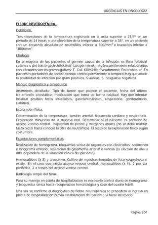 URGENCIAS EN ONCOLOGÍA


FIEBRE NEUTROPÉNICA.
Definición.
Tres elevaciones de la temperatura registrada en la axila superior a 37,5º en un
periodo de 24 horas o una elevación de la temperatura superior a 38º, en un paciente
con un recuento abso luto de neutrófilos inferior a 500/mm3 o leucocitos inferior a
1000/mm3.
Etiología.
En la mayoría de los pacientes el germen causal de la infección es flora habitual
cutánea o del tracto gastrointestinal. Los gérmenes más frecuentemente relacionados
con el cuadro son los gramnegativos: E. Coli, Klebsiella, Pseudomona, Enterobacter. En
pacientes portadores de acceso venoso central permanente o temporal h ay que añadir
la posibilidad de infección por gram positivos, S aureus, S. coagulasa negativos.
Manejo diagnóstico y terapéutico.
Anamnesis detallada: Tipo de tumor que padece el paciente, fecha del último
tratamiento citostático, medicación que toma de forma habitual. Hay que intentar
localizar posibles focos infecciosos, gastrointestinales, respiratorio, genitourinario,
cutáneo.
Exploración física:
Determinación de la temperatura, tensión arterial, frecuencia cardiaca y respiratoria.
Exploración minuciosa de la mucosa oral. Determinar si el paciente es portador de
acceso venoso central. Inspección de periné y márgenes anales (no se debe realizar
tacto rectal hasta conocer la cifra de neutrófilos). El resto de la exploración física según
costumbre.
Exploraciones complementarias:
Realización de hemograma, bioquímica sérica de urgencias con electrolitos, sedimento
e ionograma urinario, realización de gasometría arterial ó venosa (la elección de una u
otra dependerá de la situación clínica del paciente).
Hemocultivos (x 3) y urocultivo. Cultivo de muestras tomadas de foco sospechoso si
existe. En el caso que exista acceso venoso central, hemocultivos (x 4), 2 por vía
periférica, 2 a través del acceso venoso central.
Radiología simple del tórax.
Para su manejo en planta de hospitalización es necesario control diario de hemograma
y bioquímica sérica hasta recuperación hematológica y cese del cuadro febril.
Una vez se confirme el diagnóstico de fiebre neutropénica se procederá al ingreso en
planta de hospitalización previa estabilización del paciente si fuese necesario.




                                                                                Página 201
 