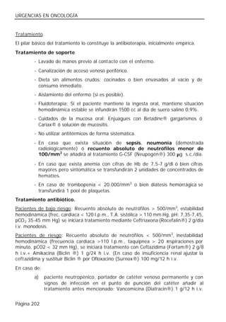 URGENCIAS EN ONCOLOGÍA


Tratamiento.
El pilar básico del tratamiento lo constituye la antibioterapia, inicialmente empírica.
Tratamiento de soporte.
         - Lavado de manos previo al contacto con el enfermo.
         - Canalización de acceso venoso periférico.
         - Dieta sin alimentos crudos; cocinados o bien envasados al vacío y de
           consumo inmediato.
         - Aislamiento del enfermo (si es posible).
         - Fluidoterapia: Si el paciente mantiene la ingesta oral, mantiene situación
           hemodinámica estable se infundirán 1500 cc al día de suero salino 0,9%.
         - Cuidados de la mucosa oral: Enjuagues con Betadine® gargarismos ó
           Cariax® ó solución de mucositis.
         - No utilizar antitérmicos de forma sistemática.
         - En caso que exista situación de sepsis, neumonía (demostrada
           radiológicamente) ó recuento absoluto de neutrófilos menor de
           100/mm3 se añadirá al tratamiento G-CSF (Neupogén®) 300 µg s.c./día.

         - En caso que exista anemia con cifras de Hb de 7,5-7 g/dl ó bien cifras
           mayores pero sintomática se transfundirán 2 unidades de concentrados de
           hematíes.
         - En caso de trombopenia < 20.000/mm3, o bien diátesis hemorrágica se
           transfundirá 1 pool de plaquetas.
Tratamiento antibiótico.
Pacientes de bajo riesgo: Recuento absoluto de neutrófilos > 500/mm3, estabilidad
hemodinámica (frec. cardiaca < 120 l.p.m., T.A. sistólica > 110 mm Hg, pH: 7,35-7,45,
pCO 2 35-45 mm Hg) se iniciará tratamiento mediante Ceftriaxona (Rocefalin®) 2 g/día
i.v. monodosis.
Pacientes de riesgo: Recuento absoluto de neutrófilos < 500/mm3, inestabilidad
hemodinámica (frecuencia cardiaca >110 l.p.m., taquipnea > 20 respiraciones por
minuto, pCO2 < 32 mm Hg), se iniciará tratamiento con Ceftazidima (Fortam®) 2 g/8
h i.v.+ Amikacina (Biclin ®) 1 g/24 h i.v. (En caso de insuficiencia renal ajustar la
ceft azidima y sustituir Biclin ® por Ofloxacino (Surnox®) 100 mg/12 h i.v.
En caso de:
         a)    paciente neutropénico, portador de catéter venoso permanente y con
               signos de infección en el punto de punción del catéter añadir al
               tratamiento antes mencionado: Vancomicina (Diatracin®) 1 g/12 h i.v.


Página 202
 