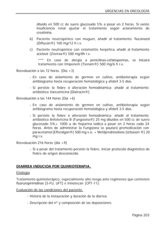 URGENCIAS EN ONCOLOGÍA


              diluido en 500 cc de suero glucosado 5% a pasar en 2 horas. Si existe
              insuficiencia renal ajustar el tratamiento según aclaramiento de
              creatinina.
         b)   Paciente neut ropénico con muguet, añadir al tratamiento: fluconazol
              (Diflucán®) 100 mg/12 h i.v.
         c)   Paciente neutropénico con estomatitis herpética, añadir al tratamiento
              aciclovir (Zovirax®) 500 mg/8h i.v.
              *** En caso de alergia a penicilinas-cefalosporinas, se iniciará
              tratamiento con Imipenem (Tienam®) 500 mg/6 h i.v.
Reevaluación a las 72 horas. (Día +3)
         - En caso de aislamiento de germen en cultivo, antibioterapia según
           antibiograma hasta recuperación hematológica y afebril 3-5 días.
         - Si persiste la fiebre ó alteración hemodinámica: añadir al tratamiento
           antibiótico Vancomicina (Diatracin®).
Reevaluación a las 144 horas (Día +6)
         - En caso de aislamiento de germen en cultivo, antibioterapia según
           antibiograma hasta recuperación hematológica y afebril 3-5 días.
         - Si persiste la fiebre o alteración hemodinámica: añadir al tratamiento
           antibiótico Anfotericina B (Fungizona®) 25 mg diluidos en 500 cc de suero
           glucosado 5%+ 1000 u de heparina sódica a pasar en 2 horas cada 24
           horas. Antes de administrar la Fungizona se pautará premedicación con
           paracetamol (Efferalgan®) 500 mg v.o. + Metilprednisolona (Urbason ®) 20
           mg i.v.
Reevaluación 216 horas (día +9)
         - Si a pesar del tratamiento persiste la fiebre, iniciar protocolo diagnóstico de
           fiebre de origen desconocido.


DIARREA INDUCIDA POR QUIMIOTERAPIA .
Etiología.
Tratamiento quimioterápico, especialmente alto riesgo ante regímenes que contienen
fluoruropirimidinas (5-FU, UFT) e Irinotecan (CPT-11).
Evaluación de las condiciones del paciente.
       - Historia de la instauración y duración de la diarrea.
       - Descripción del nº y composición de las deposiciones.


                                                                              Página 203
 