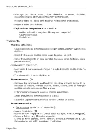 URGENCIAS EN ONCOLOGÍA


      - Interrogar por fiebre, mareo, dolor abdominal, escalofríos, debilidad,
        descartando sepsis, obstrucción intestinal y deshidratación.
      - Preguntar sobre tto. actual para descartar medicaciones prodiarreicas.
      - Preguntar sobre dieta habitual.
      - Exploraciones complementarias a realizar:
               Análisis sistemático sanguíneo (Hemograma, bioquímica).
               Gasometría venosa.
               Rx abdomen.
Tratamiento.
   • MEDIDAS GENERALES:
      - Cese de consumo de alimentos que contengan lactosa, alcohol y suplementos
        dietéticos.
      - Beber 8-10 vasos de líquidos claros (agua, Gatorade, sin gas).
      - Comer frecuentemente en poca cantidad (plátanos, arroz, tostadas, pasta,
        puré de manzana).
   • TRATAMIENTO ESPECIFICO:
      - Loperamida 4 mg seguidos de 2 mg/4 h o cada deposición líquida. (máx. 16
        mg/día).
      - Tras observación durante 12-24 horas:
    Diarrea resuelta: (1)
      - Continuar los consejos de modificaciones dietéticas, evitando la ingesta de
        derivados de la leche, comidas picantes, alcohol, cafeína, zumo de naranja y
        comidas con alto contenido en fibra y grasa.
      - Evitar medicamentos como laxantes, enemas, procinéticos.
      - Añadir gradualmente alimentos sólidos a la dieta.
      - Suspender Loperamida tras intervalo libre de 12 horas sin diarrea.
    Diarrea no resuelta:
      a.- Diarrea severa (grado 3-4: >7 depos/24h):
      -   Ingreso hospitalario: (2)
      -   Octreótido 100-150 µg/8 h s.c. (Válido desde 100 µg/12 h hasta 2000 µg/8 h).
      -   Comenzar fluidos i.v. y AB conforme precise.
      -   Estudio de heces (sangre, leucos, toxina C. diffícile, Salmonella spp, E. Coli,
          Campylobacter spp, colitis infecciosa). Electrolitos.


Página 204
 