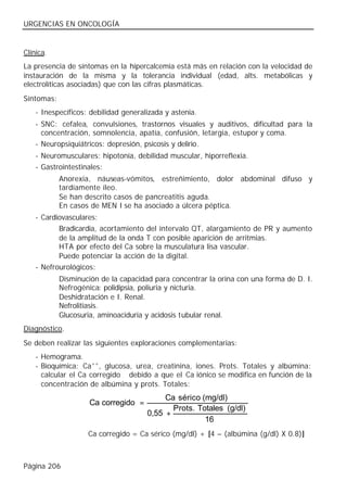URGENCIAS EN ONCOLOGÍA


Clínica.
La presencia de síntomas en la hipercalcemia está más en relación con la velocidad de
instauración de la misma y la tolerancia individual (edad, alts. metabólicas y
electrolíticas asociadas) que con las cifras plasmáticas.
Síntomas:
    - Inespecíficos: debilidad generalizada y astenia.
    - SNC: cefalea, convulsiones, trastornos visuales y auditivos, dificultad para la
      concentración, somnolencia, apatía, confusión, letargia, estupor y coma.
    - Neuropsiquiátricos: depresión, psicosis y delirio.
    - Neuromusculares: hipotonía, debilidad muscular, hiporreflexia.
    - Gastrointestinales:
            Anorexia, náuseas-vómitos, estreñimiento, dolor abdominal difuso y
            tardíamente íleo.
            Se han descrito casos de pancreatitis aguda.
            En casos de MEN I se ha asociado a úlcera péptica.
    - Cardiovasculares:
           Bradicardia, acortamiento del intervalo QT, alargamiento de PR y aumento
           de la amplitud de la onda T con posible aparición de arritmias.
           HTA por efecto del Ca sobre la musculatura lisa vascular.
           Puede potenciar la acción de la digital.
    - Nefrourológicos:
            Disminución de la capacidad para concentrar la orina con una forma de D. I.
            Nefrogénica: polidipsia, poliuria y nicturia.
            Deshidratación e I. Renal.
            Nefrolitiasis.
            Glucosuria, aminoaciduria y acidosis tubular renal.
Diagnóstico.
Se deben realizar las siguientes exploraciones complementarias:
    - Hemograma.
    - Bioquímica: Ca++, glucosa, urea, creatinina, iones. Prots. Totales y albúmina:
      calcular el Ca corregido debido a que el Ca iónico se modifica en función de la
      concentración de albúmina y prots. Totales:
                                           Ca sérico (mg/dl)
                     Ca corregido =
                                             Prots. Totales (g/dl)
                                      0,55 +
                                                      16
                    Ca corregido = Ca sérico (mg/dl) + [4 – (albúmina (g/dl) X 0.8)]



Página 206
 