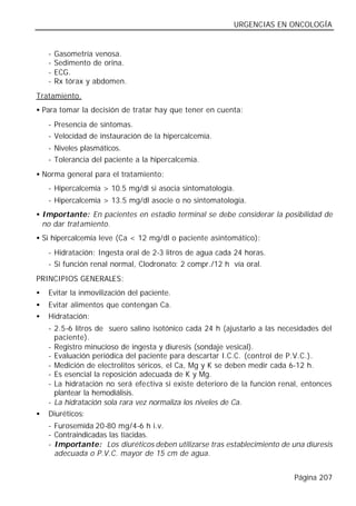 URGENCIAS EN ONCOLOGÍA


    -   Gasometría venosa.
    -   Sedimento de orina.
    -   ECG.
    -   Rx tórax y abdomen.
Tratamiento.
• Para tomar la decisión de tratar hay que tener en cuenta:
    - Presencia de síntomas.
    - Velocidad de instauración de la hipercalcemia.
    - Niveles plasmáticos.
    - Tolerancia del paciente a la hipercalcemia.
• Norma general para el tratamiento:
    - Hipercalcemia > 10.5 mg/dl si asocia sintomatología.
    - Hipercalcemia > 13.5 mg/dl asocie o no sintomatología.
• Importante: En pacientes en estadio terminal se debe considerar la posibilidad de
  no dar tratamiento.
• Si hipercalcemia leve (Ca < 12 mg/dl o paciente asintomático):
    - Hidratación: Ingesta oral de 2-3 litros de agua cada 24 horas.
    - Si función renal normal, Clodronato: 2 compr./12 h vía oral.
PRINCIPIOS GENERALES:
•   Evitar la inmovilización del paciente.
•   Evitar alimentos que contengan Ca.
•   Hidratación:
    - 2.5-6 litros de suero salino isotónico cada 24 h (ajustarlo a las necesidades del
      paciente).
    - Registro minucioso de ingesta y diuresis (sondaje vesical).
    - Evaluación periódica del paciente para descartar I.C.C. (control de P.V.C.).
    - Medición de electrolitos séricos, el Ca, Mg y K se deben medir cada 6-12 h.
    - Es esencial la reposición adecuada de K y Mg.
    - La hidratación no será efectiva si existe deterioro de la función renal, entonces
      plantear la hemodiálisis.
    - La hidratación sola rara vez normaliza los niveles de Ca.
•   Diuréticos:
    - Furosemida 20-80 mg/4-6 h i.v.
    - Contraindicadas las tiacidas.
    - Importante: Los diuréticos deben utilizarse tras establecimiento de una diuresis
      adecuada o P.V.C. mayor de 15 cm de agua.


                                                                            Página 207
 