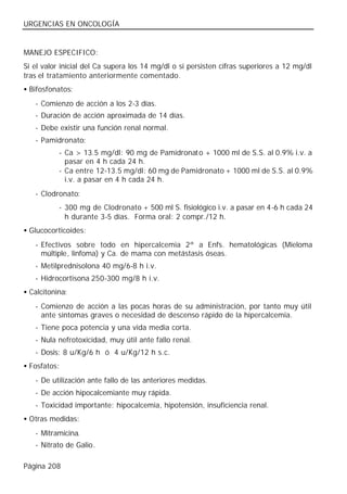 URGENCIAS EN ONCOLOGÍA


MANEJO ESPECIFICO:
Si el valor inicial del Ca supera los 14 mg/dl o si persisten cifras superiores a 12 mg/dl
tras el tratamiento anteriormente comentado.
• Bifosfonatos:
   - Comienzo de acción a los 2-3 días.
   - Duración de acción aproximada de 14 días.
   - Debe existir una función renal normal.
   - Pamidronato:
           - Ca > 13.5 mg/dl: 90 mg de Pamidronat o + 1000 ml de S.S. al 0.9% i.v. a
             pasar en 4 h cada 24 h.
           - Ca entre 12-13.5 mg/dl: 60 mg de Pamidronato + 1000 ml de S.S. al 0.9%
             i.v. a pasar en 4 h cada 24 h.
   - Clodronato:
           - 300 mg de Clodronato + 500 ml S. fisiológico i.v. a pasar en 4-6 h cada 24
             h durante 3-5 días. Forma oral: 2 compr./12 h.
• Glucocorticoides:
   - Efectivos sobre todo en hipercalcemia 2ª a Enfs. hematológicas (Mieloma
     múltiple, linfoma) y Ca. de mama con metástasis óseas.
   - Metilprednisolona 40 mg/6-8 h i.v.
   - Hidrocortisona 250-300 mg/8 h i.v.
• Calcitonina:
   - Comienzo de acción a las pocas horas de su administración, por tanto muy útil
     ante síntomas graves o necesidad de descenso rápido de la hipercalcemia.
   - Tiene poca potencia y una vida media corta.
   - Nula nefrotoxicidad, muy útil ante fallo renal.
   - Dosis: 8 u/Kg/6 h ó 4 u/Kg/12 h s.c.
• Fosfatos:
   - De utilización ante fallo de las anteriores medidas.
   - De acción hipocalcemiante muy rápida.
   - Toxicidad importante: hipocalcemia, hipotensión, insuficiencia renal.
• Otras medidas:
   - Mitramicina.
   - Nitrato de Galio.

Página 208
 