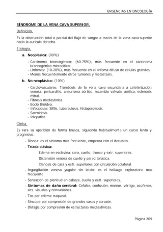 URGENCIAS EN ONCOLOGÍA


SÍNDROME DE LA VENA CAVA SUPERIOR.
Definición.
Es la obstrucción total o parcial del flujo de sangre a través de la vena cava superior
hacia la aurícula derecha.
Etiología.
    a. Neoplásica: (90%)
           - Carcinoma broncogénico: (60-75%), más frecuente en el carcinoma
             broncogénico microcítico.
           - Linfomas: (10-20%), más frecuente en el linfoma difuso de células grandes.
           - Menos frecuentemente otros tumores y metástasis.
    b. No neoplásica: (10%)
           - Cardiovasculares: Trombosis de la vena cava secundaria a cateterización
             venosa, pericarditis, aneurisma aórtico, recambio valvular aórtico, estenosis
             mitral.
           - Fibrosis mediastínica.
           - Bocio tiroideo.
           - Infecciosas: Sífilis, tuberculosis, histoplasmosis.
           - Sarcoidosis.
           - Idiopática.
Clínica.
Es rara su aparición de forma brusca, siguiendo habitualmente un curso lento y
progresivo.
      - Disnea: es el síntoma más frecuente, empeora con el decúbito.
      - Tríada clásica:
                  Edema en esclavina: cara, cuello, tronco y extr. superiores.
                  Distensión venosa de cuello y pared torácica.
                  Cianosis de cara y extr. superiores con circulación colateral.
      - Ingurgitación venosa yugular sin latido: es el hallazgo exploratorio más
        frecuente.
      - Sensación de plenitud en cabeza, cuello y extr. superiores.
      - Síntomas de daño cerebral: Cefalea, confusión, mareos, vértigo, acúfenos,
        alts. visuales y convulsiones.
      - Tos por edema traqueal.
      - Síncope por compresión de grandes vasos y corazón.
      - Disfagia por compresión de estructuras mediastínicas.


                                                                                   Página 209
 