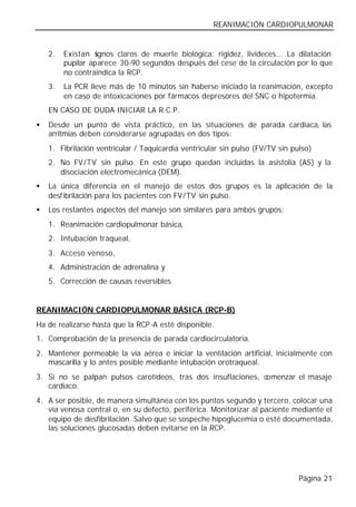 REANIMACIÓN CARDIOPULMONAR


    2.   Existan s ignos claros de muerte biológica: rigidez, livideces... La dilatación
         pupilar aparece 30-90 segundos después del cese de la circulación por lo que
         no contraindica la RCP.
    3.   La PCR lleve más de 10 minutos sin haberse iniciado la reanimación, excepto
         en caso de intoxicaciones por fármacos depresores del SNC o hipotermia.
    EN CASO DE DUDA INICIAR LA R.C.P.
•   Desde un punto de vista práctico, en las situaciones de parada cardiaca, las
    arritmias deben considerarse agrupadas en dos tipos:
    1. Fibrilación ventricular / Taquicardia ventricular sin pulso (FV/TV sin pulso)
    2. No FV/TV sin pulso. En este grupo quedan incluidas la asistolia (AS) y la
       disociación electromecánica (DEM).
•   La única diferencia en el manejo de estos dos grupos es la aplicación de la
    desfibrilación para los pacientes con FV/TV sin pulso.
•   Los restantes aspectos del manejo son similares para ambos grupos:
    1. Reanimación cardiopulmonar básica,
    2. Intubación traqueal,
    3. Acceso venoso,
    4. Administración de adrenalina y
    5. Corrección de causas reversibles.


REANIMACIÓN CARDIOPULMONAR BÁSICA (RCP-B)
Ha de realizarse hasta que la RCP-A esté disponible.
1. Comprobación de la presencia de parada cardiocirculatoria.
2. Mantener permeable la vía aérea e iniciar la ventilación artificial, inicialmente con
   mascarilla y lo antes posible mediante intubación orotraqueal.
3. Si no se palpan pulsos carotídeos, tras dos insuflaciones, comenzar el masaje
   cardiaco.
4. A ser posible, de manera simultánea con los puntos segundo y tercero, colocar una
   vía venosa central o, en su defecto, periférica. Monitorizar al paciente mediante el
   equipo de desfibrilación. Salvo que se sospeche hipoglucemia o esté documentada,
   las soluciones glucosadas deben evitarse en la RCP.




                                                                                Página 21
 