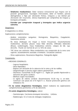URGENCIAS EN ONCOLOGÍA


     - Síndrome mediastínico: Dolor torácico retroesternal que mejora con la
       posición genupectoral, neuralgias intercostales, dolor en hombro, paresia
       diafragmática e hipo por afectación frénica, ronquera y voz bitonal por
       afectación del recurrente, disnea inspiratoria por compromiso de traquea y
       bronquios principales.
     - Estridor por compresión traqueal y bronquios que indica urgencia
       extrema.
Diagnóstico.
El diagnóstico es clínico.
Exploraciones complementarias:
     - Análisis sistemático    sanguíneo:    Hemograma,      Bioquímica,   Coagulación,
       Gasometría arterial.
     - Rx tórax (hallazgos me mayor a menor frecuencia): Ensanchamiento
       mediastínico, derrame pleural, masa hiliar derecha, infiltrados bilaterales
       difusos, cardiomegalia, masa mediastínica anterior, colapso de lób. sup.
       derecho. Puede ser normal de un 3 a 16% de casos.
     - TAC tórax con contraste: Masa mediastínica con compresión de la vena cava
       superior, ocasionalmente asociado a trombosis. Circulación colateral.
     - Otras exploraciones: Resonancia Magnética. Flebografía digital.
Tratamiento.
   • MEDIDAS GENERALES:
         - Ingreso hospitalario.
         - Dieta hiposódica.
         - Reposo con elevación de la cabecera de la cama y de las rodillas.
         - Oxigenoterapia si precisa según valores gasométricos.
         - Diuréticos: Furosemida 10-20 mg/8 h i.v. Vigilar por posible hipotensión o
           deterioro del gasto cardíaco.
         - Mórficos según necesidades.
         - Si signos de edema cerebral: Dexametasona 10-20 mg i.v. en bolo.
           Continuar con pauta de 6-10 mg/6 h i.v. Asociar protección gástrica con
           inhibidores H2.
   • Si no existe diagnóstico histológico, deben realizarse las exploraciones
     complementarias pertinentes a fin de obtenerlo.
   • Si existe diagnóstico histológico, valorar:
         - Quimioterapia: Carcinoma bronquial microcítico.   Linfoma.
         - Radioterapia: En el resto de etiologías neoplásicas.



Página 210
 