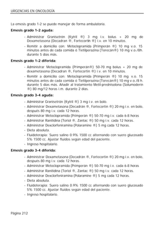 URGENCIAS EN ONCOLOGÍA


La emesis grado 1-2 se puede manejar de forma ambulatoria.
Emesis grado 1-2 aguda:
        - Administrar Granisetrón (Kytril ®) 3 mg i.v. bolus + 20 mg de
          Dexametasona (Decadran ®, Fortecortin ®) i.v. en 10 minutos.
        - Remitir a domicilio con: Metoclopramida (Primperán ®) 10 mg v.o. 15
          minutos antes de cada comida ó Tietilperazina (Torecán®) 10 mg v.o./8h.
          durante 5 días más.
Emesis grado 1-2 diferida:
        - Administrar Metoclopramida (Primperán®) 50-70 mg bolus + 20 mg de
          dexametasona (Decadran ®, Fortecortin ®) i.v. en 10 minutos.
        - Remitir a domicilio con: Metoclopramida (Primperán ®) 10 mg v.o. 15
          minutos antes de cada comida ó Tietilperazina (Torecán®) 10 mg v.o./8 h.
          durante 5 días más. Añadir al tratamiento Metil-prednisolona (Solumoderín
          ®) 80 mg/12 horas i.m. durante 2 días.
Emesis grado 3-4 aguda:
        - Administrar Granisetrón (Kytril ®) 3 mg i.v. en bolo.
        - Administrar Dexametasona (Decadrán ®, Fortecortin ®) 20 mg i.v. en bolo,
          después 80 mg i.v. cada 12 horas.
        - Administrar Metoclopramida (Primperán ®) 50-70 mg i.v. cada 6-8 horas
        - Administrar Ranitidina (Toriol ®, Zantac ®) 50 mg i.v. cada 12 horas.
        - Administrar Dexclorfeniramina (Polaramine ®) 5 mg cada 12 horas.
        - Dieta absoluta.
        - Fluidoterapia: Suero salino 0.9% 1500 cc alternando con suero glucosado
          5% 1500 cc. Ajustar fluidos según edad del paciente.
        - Ingreso hospitalario.
Emesis grado 3-4 diferida:
        - Administrar Dexametasona (Decadrán ®, Fortecortin ®) 20 mg i.v. en bolo,
          después 80 mg i.v. cada 12 horas.
        - Administrar Metoclopramida (Primperán ®) 50-70 mg i.v. cada 6-8 horas
        - Administrar Ranitidina (Toriol ®, Zantac ®) 50 mg i.v. cada 12 horas.
        - Administrar Dexclorfeniramina (Polaramine ®) 5 mg cada 12 horas.
        - Dieta absoluta.
        - Fluidoterapia: Suero salino 0.9% 1500 cc alternando con suero glucosado
          5% 1500 cc. Ajustar fluidos según edad del paciente.
        - Ingreso hospitalario.




Página 212
 