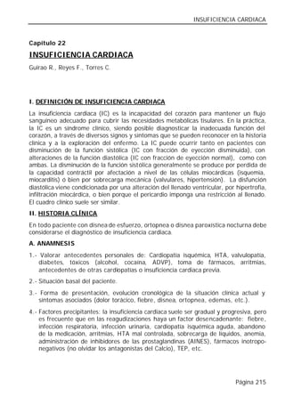 INSUFICIENCIA CARDIACA


Capítulo 22

INSUFICIENCIA CARDIACA
Guirao R., Reyes F., Torres C.




I. DEFINICIÓN DE INSUFICIENCIA CARDIACA
La insuficiencia cardiaca (IC) es la incapacidad del corazón para mantener un flujo
sanguíneo adecuado para cubrir las necesidades metabólicas tisulares. En la práctica,
la IC es un síndrome clínico, siendo posible diagnosticar la inadecuada función del
corazón, a través de diversos signos y síntomas que se pueden reconocer en la historia
clínica y a la exploración del enfermo. La IC puede ocurrir tanto en pacientes con
disminución de la función sistólica (IC con fracción de eyección disminuida), con
alteraciones de la función diastólica (IC con fracción de eyección normal), como con
ambas. La disminución de la función sistólica generalmente se produce por perdida de
la capacidad contráctil por afectación a nivel de las células miocárdicas (isquemia,
miocarditis) ó bien por sobrecarga mecánica (valvulares, hipertensión). La disfunción
diastólica viene condicionada por una alteración del llenado ventricular, por hipertrofia,
infiltración miocárdica, o bien porque el pericardio imponga una restricción al llenado.
El cuadro clínico suele ser similar.
II. HISTORIA CLÍNICA
En todo paciente con disnea de esfuerzo, ortopnea o disnea paroxística nocturna debe
considerarse el diagnóstico de insuficiencia cardiaca.
A. ANAMNESIS
1.- Valorar antecedentes personales de: Cardiopatía isquémica, HTA, valvulopatía,
    diabetes, tóxicos (alcohol, cocaína, ADVP), toma de fármacos, arritmias,
    antecedentes de otras cardiopatías o insuficiencia cardiaca previa.
2.- Situación basal del paciente.
3.- Forma de presentación, evolución cronológica de la situación clínica actual y
    síntomas asociados (dolor torácico, fiebre, disnea, ortopnea, edemas, etc.).
4.- Factores precipitantes: la insuficiencia cardiaca suele ser gradual y progresiva, pero
    es frecuente que en las reagudizaciones haya un factor desencadenante: fiebre,
    infección respiratoria, infección urinaria, cardiopatía isquémica aguda, abandono
    de la medicación, arritmias, HTA mal controlada, sobrecarga de líquidos, anemia,
    administración de inhibidores de las prostaglandinas (AINES), fármacos inotropo-
    negativos (no olvidar los antagonistas del Calcio), TEP, etc.




                                                                              Página 215
 
