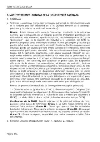 INSUFICIENCIA CARDIACA


B. MANIFESTACIONES CLÍNICAS DE LA INS UFICIENCIA CARDIACA
1. SINTOMAS
a. Síntomas respiratorios: (congestión venocapilar pulmonar). La dificultad respiratoria
   es el síntoma guía por excelencia de la IC (aunque también de la patología
   pulmonar y de estados de ansiedad, entre otros).
   Disnea. Existe diferenciación entre la "sensación”, resultante de la activación
   nerviosa por estimulación de un receptor periférico (receptores pulmonares de
   estiramiento, vías eferentes, quimiorreceptores, mecanorreceptore s etc.) y su
   “percepción” que es la reacción del individuo a la sensación, por tanto su
   presentación puede verse alterada por diversos factores psicológicos y sociales que
   pueden influir en la reacción a dicha sensación. La disnea (tanto en reposo como al
   esfuerzo) puede ser causada por una amplia variedad de condiciones, sobretodo
   enfermedades pulmonares, obesidad, falta de entrenamiento físico, sobrecarga
   líquida del S. Nefrótico, insuficiencia renal aguda, ansiedad, infección de vías
   respiratorias inferiores, cetoacidosis diabética. En todas ellas es posible que no se
   requiera mayor evaluación, a no ser que los síntomas sean más severos de los que
   cabría esperar. Por tanto hay que establecer en primer lugar, un diagnóstico
   diferencial de la disnea. Los antecedentes, el tiempo de evolución, factores
   desencadenantes y sintomatología acompañante, tienen gran importancia. Así ante
   reagudizaciones de los OCFA, en los que la hipoxemia puede dar lugar a retención
   hídrica es inútil empeñarse en diagnosticar disfunción sistólica ante los claros
   antecedentes y lo s datos gasométricos. En ocasiones un medidor del flujo máximo
   respiratorio (Peak-Flow-Meter) es de ayuda (idealmente una espirometría) para
   diferenciar estas causas. Una valoración adecuada de la presencia de ansiedad,
   junto a una alcalosis respiratoria, son a veces suficientes para el diagnóstico.
   Formas de presentación (resultado de la congestión venocapilar pulmonar):
   1.- Disnea de esfuerzo (grados de la NYHA) 2.- Disnea de reposo 3. Ortopnea (con
   cuantas almohadas duerme el paciente) 4.- Disnea paroxística nocturna (el paciente
   se despierta y precisa levantarse) 5.- Crisis de tos seca e irritativa (no secundaria a
   IECAS) con el decúbito 6.- Asma cardial (sibilancias, descartar siempre OCFA).
   Clasificación de la NYHA: Guarda relación con la actividad habitual de cada
   paciente como punto de referencia: Grado I.- No sufre ningún síntoma con la
   actividad física ordinaria. Grado II.- Disnea que aparece con las actividades
   habituales del paciente. No presenta síntomas en reposo. Grado III.- Disnea que
   aparece con esfuerzos menores de los habituales. No presenta síntomas en reposo.
   Grado IV.- Disnea de reposo, incapacidad para realizar cualquier actividad física
   sin síntomas.
b. Síntomas urinarios: (hipoperfusión tisular) 1.- Nicturia 2.- Oliguria




Página 216
 