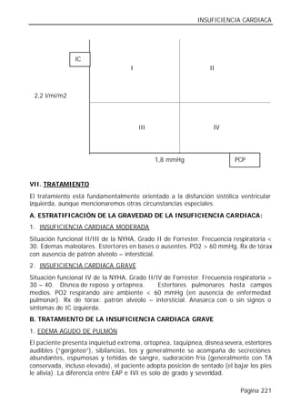 INSUFICIENCIA CARDIACA




                IC
                                    I                           II



 2,2 l/mi/m2




                                        III                       IV




                                              1,8 mmHg                   PCP


VII. TRATAMIENTO
El tratamiento está fundamentalmente orientado a la disfunción sistólica ventricular
izquierda, aunque mencionaremos otras circunstancias especiales.
A. ESTRATIFICACIÓN DE LA GRAVEDAD DE LA INSUFICIENCIA CARDIACA:
1. INSUFICIENCIA CARDIACA MODERADA
Situación funcional II/III de la NYHA, Grado II de Forrester. Frecuencia respiratoria <
30. Edemas maleolares. Estertores en bases o ausentes. PO2 > 60 mmHg. Rx de tórax
con ausencia de patrón alvéolo – intersticial.
2. INSUFICIENCIA CARDIACA GRAVE
Situación funcional IV de la NYHA, Grado II/IV de Forrester. Frecuencia respiratoria >
30 – 40. Disnea de reposo y ortopnea.        Estertores pulmonares hasta campos
medios. PO2 respirando aire ambiente < 60 mmHg (en ausencia de enfermedad
pulmonar). Rx de tórax: patrón alvéolo – intersticial. Anasarca con o sin signos o
síntomas de IC izquierda.
B. TRATAMIENTO DE LA INSUFICIENCIA CARDIACA GRAVE
1. EDEMA AGUDO DE PULMÓN
El paciente presenta inquietud extrema, ortopnea, taquipnea, disnea severa, estertores
audibles (“gorgoteo”), sibilancias, tos y generalmente se acompaña de secreciones
abundantes, espumosas y teñidas de sangre, sudoración fría (generalmente con TA
conservada, incluso elevada), el paciente adopta posición de sentado (el bajar los pies
le alivia). La diferencia entre EAP e IVI es solo de grado y severidad.

                                                                           Página 221
 