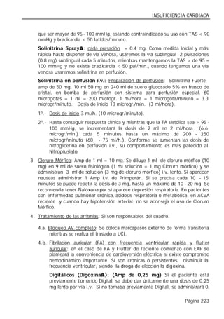 INSUFICIENCIA CARDIACA


   que ser mayor de 95 - 100 mmHg, estando contraindicado su uso con TAS < 90
   mmHg y bradicardia < 50 latidos/minuto.
                      ®
   Solinitrina Spray® : cada pulsación = 0.4 mg. Como medida inicial y más
   rápida hasta disponer de vía venosa, usaremos la vía sublingual 2 pulsaciones
   (0.8 mg) sublingual cada 5 minutos, mientras mantengamos la TAS > de 95 –
   100 mmHg y no exista bradicardia < 50 pul/min., cuando tengamos una vía
   venosa usaremos solinitrina en perfusión.
   Solinitrina en perfusión i.v.: Preparación de perfusión: Solinitrina Fuerte®
   amp de 50 mg, 10 ml 50 mg en 240 ml de suero glucosado 5% en frasco de
   cristal, en bomba de perfusión con sistema para perfusión especial. 60
   microgotas = 1 ml = 200 microgr. 1 ml/hora = 1 microgota/minuto = 3.3
   microgr/minuto. Dosis de inicio 10 microgr./min. (3 ml/hora).
   1º.- Dosis de inicio 3 ml/h. (10 microgr/minuto).
   2º.- Hasta conseguir respuesta clínica y mientras que la TA sistólica sea > 95 -
        100 mmHg, se incrementará la dosis de 2 ml en 2 ml/hora (6.6
        microgr/min.) cada 5 minutos hasta un máximo de 200 - 250
        microgr/minuto (60 - 75 ml/h.). Conforme se a       umentan las dosis de
        nitroglicerina en perfusión i.v., su comportamiento es mas parecido al
        Nitroprusiato.
3. Cloruro Mórfico: Amp de 1 ml = 10 mg. Se diluye 1 ml de cloruro mórfico (10
   mg) en 9 ml de suero fisiológico (1 ml solución = 1 mg Cloruro mórfico) y se
   administran 3 ml de solución (3 mg de cloruro mórfico) i.v. lento. Si aparecen
   nauseas administrar 1 Amp i.v. de Primperán. Si se precisa cada 10 - 15
   minutos se puede repetir la dosis de 3 mg, hasta un máximo de 10 - 20 mg. Se
   recomienda tener Naloxona por si aparece depresión respiratoria. En pacientes
   con enfermedad pulmonar crónica, acidosis respiratoria o metabólica, en ACVA
   reciente y cuando hay hipotensión arterial; no se aconseja el uso de Cloruro
   Mórfico.
4. Tratamiento de las arritmias: Si son responsables del cuadro.

   4.a. Bloqueo AV completo: Se coloca marcapasos externo de forma transitoria
        mientras se realiza el traslado a UCI.
   4.b. Fibrilación auricular (FA) con frecuencia ventricular rápida y flutter
        auricular: en el caso de FA y Flutter de reciente comienzo con EAP se
        planteará la conveniencia de cardioversión eléctrica, si existe compromiso
        hemodinámico importante. Si son crónicas ó persistentes, disminuir la
        frecuencia ventricular, siendo la droga de elección la digoxina.
                                ®
        Digitálicos (Digoxina® ): (Amp de 0,25 mg) Si el paciente está
        previamente tomando Digital, se debe dar únicamente una dosis de 0,25
        mg lento por vía i.v. Si no tomaba previamente Digital, se administrará 0,

                                                                       Página 223
 