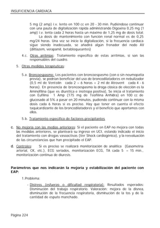 INSUFICIENCIA CARDIACA


             5 mg (2 amp) i.v. lento en 100 cc en 20 - 30 min. Pudiéndose continuar
             con una pauta de digitalización rápida administrando Digoxina 0,25 mg (1
             amp) i.v. lenta cada 2 horas hasta un máximo de 1,25 mg de dosis total.
                    La dosis de mantenimiento con función renal normal es de 0,25
             mg/24 horas. Una vez se inicie la digitalización, si la frecuencia cardiaca
             sigue siendo inadecuada, se añadirá algún frenador del nodo AV
             (diltiazem, verapamil, betabloqueantes)
      4.c. Otras arritmias: Tratamiento específico de estas arritmias, si son las
           responsables del cuadro.
   5. Otras medidas terapéuticas:

      5.a. Broncoespasmo: Los pacientes con broncoespasmo (con o sin neumopatía
           previa), se podrían beneficiar del uso de broncodilatadores en nebulizador
           (0,5 ml de Vent olín® cada 2 – 6 horas + 2 ml de Atrovent® cada 4 - 6
           horas). En presencia de broncoespasmo la droga clásica de elección es la
           Aminofilina (que es diurética e inotropa positiva), Se inicia el tratamiento
           con Eufilina® 1 Amp (175 mg de Teofilina Anhidra) en 100 cc de
           glucosado al 5% a pasar en 20 minutos, pudiendo continuar con la misma
           dosis cada 6 horas si es preciso. Hay que tener en cuenta el efecto
           taquicardizante de los broncodilatadores y el beneficio que aportamos con
           ellos.
      5.b. Tratamiento específico de factores precipitantes

c. No mejoría con las medias anteriores: Si el paciente en EAP no mejora con todas
   las medidas anteriores, se planteará su ingreso en UCI, estando indicado el inicio
   del tratamiento con drogas vasoactivas (Ver Shock cardiogénico), y la reevaluación
   de las circunstancias que han precipitado el EAP.
d. Controles:     Si es preciso se realizará monitorización de analítica (Gasometría
   arterial, CK, etc.), ECG seriados, monitorización ECG, TA cada 5 – 15 min.,
   monitorización continua de diuresis.


Parámetros que nos indicarán la mejoría y estabilización del paciente con
EAP:
      1. Problema:
          - Distress (esfuerzo o dificultad respiratoria): Resultados esperados:
            Disminución del trabajo respiratorio. Valoración: mejora de la disnea,
            disminución de la frecuencia respiratoria, disminución de la tos y de la
            cantidad de esputo manchado.




Página 224
 