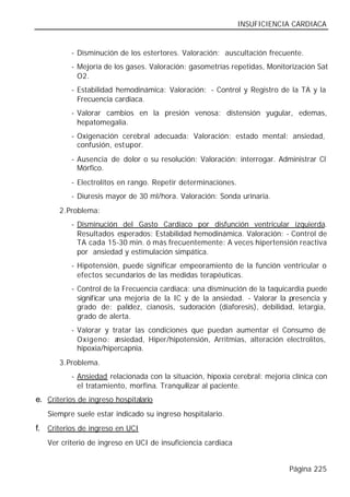 INSUFICIENCIA CARDIACA


           - Disminución de los estertores. Valoración: auscultación frecuente.
           - Mejoría de los gases. Valoración: gasometrías repetidas, Monitorización Sat
             O2.
           - Estabilidad hemodinámica: Valoración: - Control y Registro de la TA y la
             Frecuencia cardiaca.
           - Valorar cambios en la presión venosa: distensión yugular, edemas,
             hepatomegalia.
           - Oxigenación cerebral adecuada: Valoración: estado mental: ansiedad,
             confusión, estupor.
           - Ausencia de dolor o su resolución: Valoración: interrogar. Administrar Cl
             Mórfico.
           - Electrolitos en rango. Repetir determinaciones.
           - Diuresis mayor de 30 ml/hora. Valoración: Sonda urinaria.
       2. Problema:
           - Disminución del Gasto Cardíaco por disfunción ventricular izquierda.
             Resultados esperados: Estabilidad hemodinámica. Valoración: - Control de
             TA cada 15-30 min. ó más frecuentemente: A veces hipertensión reactiva
             por ansiedad y estimulación simpática.
           - Hipotensión, puede significar empeoramiento de la función ventricular o
             efectos secundarios de las medidas terapéuticas.
           - Control de la Frecuencia cardiaca: una disminución de la taquicardia puede
             significar una mejoría de la IC y de la ansiedad. - Valorar la presencia y
             grado de: palidez, cianosis, sudoración (diaforesis), debilidad, letargia,
             grado de alerta.
           - Valorar y tratar las condiciones que puedan aumentar el Consumo de
             Oxígeno: a  nsiedad, Hiper/hipotensión, Arritmias, alteración electrolitos,
             hipoxia/hipercapnia.
       3. Problema.
           - Ansiedad relacionada con la situación, hipoxia cerebral: mejoría clínica con
             el tratamiento, morfina. Tranquilizar al paciente.
e. Criterios de ingreso hospitalario
   Siempre suele estar indicado su ingreso hospitalario.
f. Criterios de ingreso en UCI
   Ver criterio de ingreso en UCI de insuficiencia cardiaca


                                                                             Página 225
 