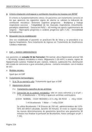 INSUFICIENCIA CARDIACA


g. Criterio intubación orotraqueal o ventilación mecánica no invasiva con BIPAP
   El criterio es fundamentalmente clínico. En pacientes con tratamiento correcto en
   los que aparecen los siguientes signos de alarma se valorará la indicación de
   ventilación mecánica.- Deterioro cognitivo progresivo - Bradipnea y trabajo
   respiratorio excesivo - Fatigabilidad de los músculos inspiratorios (movimiento
   paradójico abdominal) - Saturación PaO2 < 60 mmHg con aporte suplementario de
   oxigeno - Hipercapnia progresiva o acidosis progresiva (pH<7,25) - Inestabilidad
   hemodinámica
h. Actuación tras la estabilización:
   Una vez estabilizado el paciente se practicará Rx de tórax y se procederá a su
   ingreso hospitalario. Para tratamiento de ingreso ver Tratamiento de Insuficiencia
   Cardiaca moderada.


2. EAP + SHOCK CARDIOGÉNICO

Los pacientes en estadio IV de Forrester (TA normal, alta o hipotensión arterial TAS
< 90 mmHg, Acidosis metabólica o mixta, Oligoanuria (<30 ml/h.) o anuria, signos de
hipoperfusión cutánea: frialdad de piel, cianosis, livideces, sudoración fría, disminución
del estado de conciencia o gran ansiedad y disnea: contacto inmediato con el médico
de UCI.
a. Medidas iniciales:
   Igual que en EAP
b. Tratamiento farmacológico:
   1. Si la TA es normal o alta: Tratamiento igual que el EAP
   2. Hipotensión Arterial:
       2.a. Tratamiento específico de las arritmias.
       2.b. Corrección de la acidosis metabólica, sólo en casos extremos y si el pH <
            7.15, el bicarbonato < 10 mEq o aparecen arritmias ventriculares
           (CO3H- NORMAL - CO3H- MEDIDO) x 0.5 x Kg. DE PESO             = mEq CO3H-.
                        1 ml bicarbonato 1 Molar = 1 mEq CO3H-
             Se utiliza Bicarbonato 1 M (frascos de 250 ml), administrándose del 33%-
             50% del déficit calculado, durante 30 minutos. El resto se reparte según
             las nuevas determinaciones de gasometría (practicar una gasometría 30
             minutos tras finalizar la perfusión de Bicarbonato, hasta conseguir un pH >
             7.30).



Página 226
 