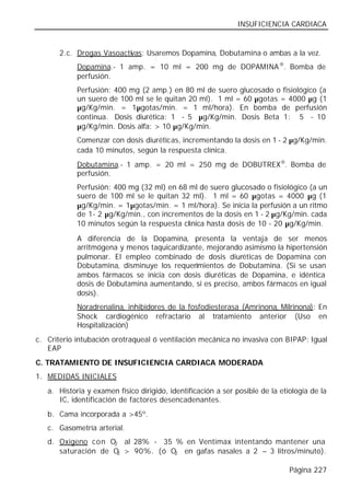 INSUFICIENCIA CARDIACA


       2.c. Drogas Vasoactivas: Usaremos Dopamina, Dobutamina o ambas a la vez.
            Dopamina.- 1 amp. = 10 ml = 200 mg de DOPAMINA ®. Bomba de
            perfusión.
            Perfusión: 400 mg (2 amp.) en 80 ml de suero glucosado o fisiológico (a
            un suero de 100 ml se le quitan 20 ml). 1 ml = 60 µgotas = 4000 µg (1
            µg/Kg/min. = 1µgotas/min. = 1 ml/hora). En bomba de perfusión
            continua. Dosis diurética: 1 - 5 µg/Kg/min. Dosis Beta 1: 5 - 10
            µg/Kg/min. Dosis alfa: > 10 µg/Kg/min.
            Comenzar con dosis diuréticas, incrementando la dosis en 1 - 2 µg/Kg/min.
            cada 10 minutos, según la respuesta clínica.
            Dobutamina.- 1 amp. = 20 ml = 250 mg de DOBUTREX®. Bomba de
            perfusión.
            Perfusión: 400 mg (32 ml) en 68 ml de suero glucosado o fisiológico (a un
            suero de 100 ml se le quitan 32 ml). 1 ml = 60 µgotas = 4000 µg (1
            µg/Kg/min. = 1µgotas/min. = 1 ml/hora). Se inicia la perfusión a un ritmo
            de 1- 2 µg/Kg/min., con incrementos de la dosis en 1 - 2 µg/Kg/min. cada
            10 minutos según la respuesta clínica hasta dosis de 10 - 20 µg/Kg/min.

            A diferencia de la Dopamina, presenta la ventaja de ser menos
            arritmógena y menos taquicardizante, mejorando asimismo la hipertensión
            pulmonar. El empleo combinado de dosis diuréticas de Dopamina con
            Dobutamina, disminuye los requerimientos de Dobutamina. (Si se usan
            ambos fármacos se inicia con dosis diuréticas de Dopamina, e idéntica
            dosis de Dobutamina aumentando, si es preciso, ambos fármacos en igual
            dosis).
            Noradrenalina, inhibidores de la fosfodiesterasa (Amrinona, Milrinona): En
            Shock cardiogénico refractario al tratamiento anterior (Uso en
            Hospitalización)
c. Criterio intubación orotraqueal ó ventilación mecánica no invasiva con BIPAP: Igual
   EAP
C. TRATAMIENTO DE INSUFICIENCIA CARDIACA MODERADA
1. MEDIDAS INICIALES
   a. Historia y examen físico dirigido, identificación a ser posible de la etiología de la
      IC, identificación de factores desencadenantes.
   b. Cama incorporada a >45º.
   c. Gasometría arterial.
   d. Oxigeno con O2 al 28% - 35 % en Ventimax intentando mantener una
      saturación de O > 90%. (ó O2 en gafas nasales a 2 – 3 litros/minuto).
                     2


                                                                               Página 227
 