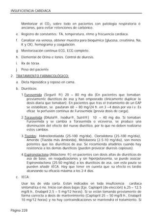 INSUFICIENCIA CARDIACA


        Monitorizar el CO 2, sobre todo en pacientes con patología respiratoria ó
        ancianos, para evitar retenciones de carbónico.
   e. Registro de constantes: TA, temperatura, ritmo y frecuencia cardiaca.
   f. Canalizar vía venosa, obtener muestra para bioquímica (glucosa, creatinina, Na,
      K y CK), hemograma y coagulación.
   g. Monitorización continua ECG, ECG completo.
   h. Elemental de Orina e Iones. Control de diuresis.
   i.   Rx de tórax.
   j.   Peso del paciente
2. TRATAMIENTO FARMACOLÓGICO:
   a. Dieta hiposódica y reposo en cama.
   b. Diuréticos:
        1. Furosemida (Seguril ®) 20 – 80 mg día (En pacientes que tomaban
            previamente diuréticos de asa y han empeorado clínicamente duplicar la
            dosis diaria que tomaban). En pacientes que tras el tratamiento de un EAP
            se estabilizan, se pautaran 60 – 80 mg/24 h. en 3 –4 dosis por vía i.v. Es
            eficaz la perfusión continua de Furosemida (previa dosis de carga).
        2. Torasemida (Dilutol®, Isodiur®, Sutril®) 10 – 40 mg día. Si tomaban
            Furosemida y se cambia a Torasemida o viceversa, se produce una
            disminución del efecto del nuevo diurético, por lo que no deben realizarse
            estos cambios.
        3. Tiazidas: Hidroclorotiazida (25-100 mg/día), Clortalidona (25-100 mg/día),
            Ameride (Tiazida más Amilorida), Metolazona (2.5-10 mg/día), son menos
            potentes que los diuréticos de asa. Se recomienda añadirlos cuando hay
            resistencia a los demás diuréticos (pueden provocar diuresis copiosas).
        4. Espironolactona (Aldactone ®) en pacientes con dosis altas de diuréticos de
            asa de base, en reagudizaciones y sin hiperpotasemia, se puede asociar
            Espironolactona (25-50 mg/día) a los diuréticos de asa, con esta pauta se
            pueden añadir IECA. Hay que tener en cuenta que su efecto es tardío
            alcanzando su eficacia máxima a los 2-4 días.
   c. IECA:
        Usar los de vida corta. Están indicados en toda insuficiencia             cardiaca
        sintomática ó no. Inicio con dosis bajas (Eje. Captopril (de elección) 6,25 – 12,5
        mg/8 h., Enalapril 2,5 – 5 mg/12 horas). Si se están tomando previamente de
        forma correcta a dosis de mantenimiento (Captopril 25 – 50 mg/8 h., Enalapril
        10 mg/12 horas) y no hay contraindicaciones se mantendrá el tratamiento. Si


Página 228
 