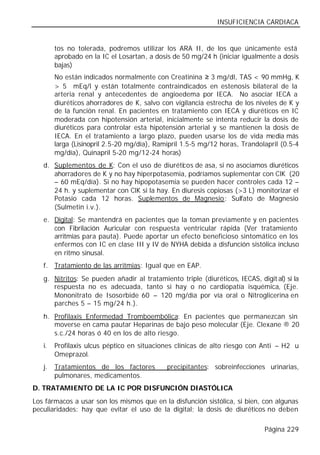INSUFICIENCIA CARDIACA


        tos no tolerada, podremos utilizar los ARA II, de los que únicamente está
        aprobado en la IC el Losartan, a dosis de 50 mg/24 h (iniciar igualmente a dosis
        bajas)
        No están indicados normalmente con Creatinina ≥ 3 mg/dl, TAS < 90 mmHg, K
        > 5 mEq/l y están totalmente contraindicados en estenosis bilateral de la
        arteria renal y antecedentes de angioedema por IECA. No asociar IECA a
        diuréticos ahorradores de K, salvo con vigilancia estrecha de los niveles de K y
        de la función renal. En pacientes en tratamiento con IECA y diuréticos en IC
        moderada con hipotensión arterial, inicialmente se intenta reducir la dosis de
        diuréticos para controlar esta hipotensión arterial y se mantienen la dosis de
        IECA. En el tratamiento a largo plazo, pueden usarse los de vida media más
        larga (Lisinopril 2.5-20 mg/día), Ramipril 1.5-5 mg/12 horas, Trandolapril (0.5-4
        mg/día), Quinapril 5-20 mg/12-24 horas)
   d. Suplementos de K: Con el uso de diurétic os de asa, si no asociamos diuréticos
      ahorradores de K y no hay hiperpotasemia, podríamos suplementar con ClK (20
      – 60 mEq/día). Si no hay hipopotasemia se pueden hacer controles cada 12 –
      24 h. y suplementar con ClK si la hay. En diuresis copiosas (>3 L) monitorizar el
      Potasio cada 12 horas. Suplementos de Magnesio: Sulfato de Magnesio
      (Sulmetin i.v.).
   e. Digital: Se mantendrá en pacientes que la toman previamente y en pacientes
      con Fibrilación Auricular con respuesta ventricular rápida (Ver tratamiento
      arritmias para pauta). Puede aportar un efecto beneficioso sintomático en los
      enfermos con IC en clase III y IV de NYHA debida a disfunción sistólica incluso
      en ritmo sinusal.
   f. Tratamiento de las arritmias: Igual que en EAP.
   g. Nitritos: Se pueden añadir al tratamiento triple (diuréticos, IECAS, digit al) si la
      respuesta no es adecuada, tanto si hay o no cardiopatía isquémica, (Eje.
      Mononitrato de Isosorbide 60 – 120 mg/día por vía oral o Nitroglicerina en
      parches 5 – 15 mg/24 h.).
   h. Profilaxis Enfermedad Tromboembólica: En pacientes que permanezcan sin
      moverse en cama pautar Heparinas de bajo peso molecular (Eje. Clexane ® 20
      s.c./24 horas ó 40 en los de alto riesgo.
   i.   Profilaxis ulcus péptico en situaciones clínicas de alto riesgo con Anti – H2 u
        Omeprazol.
   j.   Tratamientos de los factores         precipitantes: sobreinfecciones urinarias,
        pulmonares, medicamentos.
D. TRATAMIENTO DE LA IC POR DISFUNCIÓN DIASTÓLICA
Los fármacos a usar son los mismos que en la disfunción sistólica, si bien, con algunas
peculiaridades: hay que evitar el uso de la digital; la dosis de diuréticos no deben

                                                                              Página 229
 