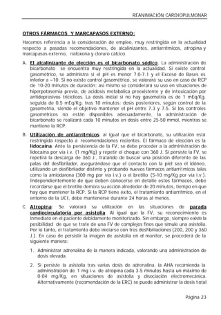 REANIMACIÓN CARDIOPULMONAR


OTROS FÁRMACOS Y MARCAPASOS EXTERNO:
Hacemos referencia a la consideración de empleo, muy restringida en la actualidad
respecto a pasadas recomendaciones, de alcalinizantes, antiarrítmicos, atropina y
marcapasos externo, naloxona y cloruro cálcico.
A. El alcalinizante de elección es el bicarbonato sódico. La administración de
   bicarbonato se encuentra muy restringida en la actualidad. Si existe control
   gasométrico, se administra si el pH es menor 7.0-7.1 y el Exceso de Bases es
   inferior a –10. Si no existe control gasométrico, se valorará su uso en caso de RCP
   de 10-20 minutos de duración; así mismo se considerará su uso en situaciones de
   hiperpotasemia previa, de acidosis metabólica preexistente y de intoxicación por
   antidepresivos tricíclicos. La dosis inicial si no hay gasometría es de 1 mEq/Kg.
   seguida de 0.5 mEq/Kg. tras 10 minutos; dosis posteriores, según control de la
   gasometría, siendo el objetivo mantener el pH entre 7.3 y 7.5. Si los controles
   gasométricos no están disponibles adecuadamente, la administración de
   bicarbonato se realizará cada 10 minutos en dosis entre 25-50 mmol, mientras se
   mantiene la RCP.
B. Utilización de antiarrítmicos: al igual que el bicarbonato, su utilización está
   restringida respecto a recomendaciones recientes. El fármaco de elección es la
   lidocaína. Ante la persistencia de la FV, se debe proceder a la administración de
   lidocaína por vía i.v. (1 mg/Kg) y repetir el choque con 360 J. Si persiste la FV, se
   repetirá la descarga de 360 J., tratando de buscar una posición diferente de las
   palas del desfibrilador, asegurándose que el contacto con la piel sea el idóneo,
   utilizando un desfibrilador distinto y probando nuevos fármacos antiarrítmicos tales
   como la amiodarona (300 mg por vía i.v.) o el bretilio (5-10 mg/Kg por vía i.v.).
   Independientemente de que deben conocerse en detalle estos fármacos, debe
   recordarse que el bretilio demora su acción alrededor de 20 minutos, tiempo en que
   hay que mantener la RCP. Si la RCP tiene éxito, el tratamiento antiarrítmico, en el
   entorno de la UCI, debe mantenerse durante 24 horas al menos.
C. Atropina: Se valorará su utilización en las situaciones de parada
   cardiocirculatoria por asistolia. Al igual que la FV, su reconocimiento es
   inmediato en el paciente debidamente monitorizado. Sin embargo, siempre existe la
   posibilidad de que se trate de una FV de complejos finos que simule una asistolia.
   Por lo tanto, el tratamiento debe iniciarse con tres desfibrilaciones (200, 200 y 360
   J.). En caso de persistir la imagen de asistolia en el monitor, se procederá de la
   siguiente manera:
   1. Administrar adrenalina de la manera indicada, valorando una administración de
      dosis elevada.
   2. Si persiste la asistolia tras varias dosis de adrenalina, la AHA recomienda la
      administración de 1 mg i.v. de atropina cada 3-5 minutos hasta un máximo de
      0.04 mg/Kg, en situaciones de asistolia y disociación electromecánica.
      Alternativamente (recomendación de la ERC) se puede administrar la dosis t otal


                                                                             Página 23
 