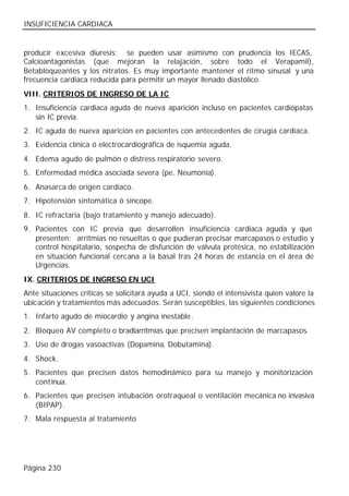 INSUFICIENCIA CARDIACA


producir excesiva diuresis; se pueden usar asimismo con prudencia los IECAS,
Calcioantagonistas (que mejoran la relajación, sobre todo el Verapamil),
Betabloqueantes y los nitratos. Es muy importante mantener el ritmo sinusal y una
frecuencia cardiaca reducida para permitir un mayor llenado diastólico.
VIII. CRITERIOS DE INGRESO DE LA IC
1. Insuficiencia cardiaca aguda de nueva aparición incluso en pacientes cardiópatas
   sin IC previa.
2. IC aguda de nueva aparición en pacientes con antecedentes de cirugía cardiaca.
3. Evidencia clínica ó electrocardiográfica de isquemia aguda.
4. Edema agudo de pulmón o distress respiratorio severo.
5. Enfermedad médica asociada severa (pe. Neumonía).
6. Anasarca de origen cardíaco.
7. Hipotensión sintomática ó síncope.
8. IC refractaria (bajo tratamiento y manejo adecuado).
9. Pacientes con IC previa que desarrollen insuficiencia cardiaca aguda y que
   presenten: arritmias no resueltas o que pudieran precisar marcapasos o estudio y
   control hospitalario, sospecha de disfunción de válvula protésica, no estabilización
   en situación funcional cercana a la basal tras 24 horas de estancia en el área de
   Urgencias.
IX. CRITERIOS DE INGRESO EN UCI
Ante situaciones críticas se solicitará ayuda a UCI, siendo el intensivista quien valore la
ubicación y tratamientos más adecuados. Serán susceptibles, las siguientes condiciones
1. Infarto agudo de miocardio y angina inestable.
2. Bloqueo AV completo o bradiarritmias que precisen implantación de marcapasos.
3. Uso de drogas vasoactivas (Dopamina, Dobutamina).
4. Shock.
5. Pacientes que precisen datos hemodinámico para su manejo y monitorización
   cont inua.
6. Pacientes que precisen intubación orotraqueal o ventilación mecánica no invasiva
   (BIPAP).
7. Mala respuesta al tratamiento




Página 230
 