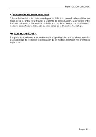 INSUFICIENCIA CARDIACA


X. INGRESO DEL PACIENTE EN PLANTA
El tratamiento médico del paciente en Urgencias debe ir encaminado a la estabilización
inicial, de la IC, antes de su traslado a la planta de Hospitalización. La diferencia entre
disfunción sistólica y diastólica ó el diagnóstico d base sólo puede establecerse
                                                       e
mediante Ecografía cuya indicación queda a cargo de la Unidad de Cardiología.


XII. ALTA HOSPITALARIA
Si el paciente no requiere atención Hospitalaria ó precisa continuar estudio se remitirá
a su cardiólogo de referencia, con indicación de las medidas realizadas y la orientación
diagnóstica.




                                                                               Página 231
 