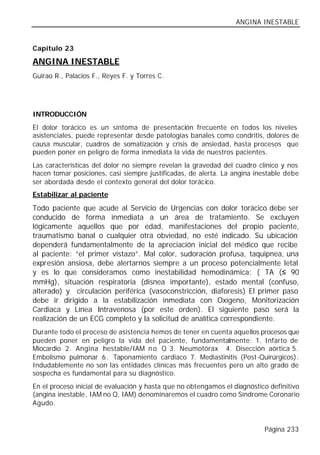 ANGINA INESTABLE


Capítulo 23

ANGINA INESTABLE
Guirao R., Palacios F., Reyes F. y Torres C.




INTRODUCCIÓN
El dolor torácico es un síntoma de presentación frecuente en todos los niveles
asistenciales, puede representar desde patologías banales como condritis, dolores de
causa muscular, cuadros de somatización y crisis de ansiedad, hasta procesos que
pueden poner en peligro de forma inmediata la vida de nuestros pacientes.
Las características del dolor no siempre revelan la gravedad del cuadro clínico y nos
hacen tomar posiciones, casi siempre justificadas, de alerta. La angina inestable debe
ser abordada desde el contexto general del dolor torácico.
Estabilizar al paciente

Todo paciente que acude al Servicio de Urgencias con dolor torácico debe ser
conducido de forma inmediata a un área de tratamiento. Se excluyen
lógicamente aquellos que por edad, manifestaciones del propio paciente,
traumatismo banal o cualquier otra obviedad, no esté indicado. Su ubicación
dependerá fundamentalmente de la apreciación inicial del médico que recibe
al paciente: “el primer vistazo”. Mal color, sudoración profusa, taquipnea, una
expresión ansiosa, debe alertarnos siempre a un proceso potencialmente letal
y es lo que consideramos como inestabilidad hemodinámica: ( TA (≤ 90
mmHg), situación respiratoria (disnea importante), estado mental (confuso,
alterado) y circulación periférica (vasoconstricción, diaforesis) El primer paso
debe ir dirigido a la estabilización inmediata con Oxígeno, Monitorización
Cardiaca y Línea Intravenosa (por este orden). El siguiente paso será la
realización de un ECG completo y la solicitud de analítica correspondiente.
Durante todo el proceso de asistencia hemos de tener en cuenta aquellos procesos que
pueden poner en peligro la vida del paciente, fundamentalmente: 1. Infarto de
Miocardio 2. Angina I estable/IAM n o Q 3. Neumotórax 4. Disección aórtica 5.
                      n
Embolismo pulmonar 6 . Taponamiento cardiaco 7. Mediastinitis (Post-Quirúrgicos).
Indudablemente no son las entidades clínicas más frecuentes pero un alto grado de
sospecha es fundamental para su diagnóstico.
En el proceso inicial de evaluación y hasta que no obtengamos el diagnóstico definitivo
(angina inestable, IAM no Q, IAM) denominaremos el cuadro como Síndrome Coronario
Agudo.


                                                                           Página 233
 