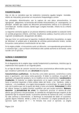ANGINA INESTABLE


FISIOPATOLOGÍA
Hoy en día se considera que los síndromes coronarios agudos (angina inestable,
infarto de miocardio) presentan un mecanismo fisiopatológico común.
Sus principales determinantes son la ruptura de una placa aterosclerótica, la
agregación plaquetaria, la formación del trombo intracoronario y el vasoespasmo. La
principal variable que explica las diferentes presentaciones clínicas es la extensión y
severidad del trombo oclusivo, dando lugar a angina inestable, infarto no Q o infarto
con onda Q.
La isquemia coronaria aguda es un proceso dinámico siendo posible la evolución tanto
en sentido progresivo (Infarto, arrit mias, insuficiencia cardiaca, muerte) como en el de
regresión (estabilización, desaparición del dolor).
Hay que tener en cuenta que la isquemia, mediante diferentes mecanismos, es capaz
de disminuir el umbral para el desarrollo de arritmias potencialmente letales, siendo
frecuentes como primera manifestación de las crisis.
En la angina estable, el mecanismo suele ser diferente, correspondiendo generalmente
a estenosis fijas y que se hacen sintomáticas sólo cuando aumenta la demanda, como
sucede con el ejercicio.


CLÍNICA Y DIAGNOSTICO
Historia clínica
En el diagnóstico de la angina sigue siendo fundamental la anamnesis, mientras que la
exploración física queda en un segundo plano.
Es un tipo de dolor de carácter visceral con unas características diferenciales que hay
que establecer partiendo de una detallada descripción.
Características cualitativas: Se describe como dolor opresivo, constrictivo o como
peso o quemazón, casi nunca como punzante. El dolor es continuo, no pulsátil, de
aparición y desaparición gradual y no se modifica con los movimientos. Localización e
irradiación: El malestar se origina típicamente en la región esternal, suele irradiar
hacia el pectoral izquierdo o hacia ambos lados del tórax, a los hombros, codos o
muñecas, a la mandíbula, a la región interescapular o cervical baja. Se suele describir
más con la palma que con la punta del dedo y como una banda. Intensidad: Es difícil
de valorar aunque se podría intentar cuantificar con una escala numérica. Número,
duración y periodicidad de crisis: Es importante precisar el n         umero de crisis
diarias que presenta o ha presentado, la cantidad de nitroglicerina que requiere al día
(podemos fijar la situación basal), si presenta aumento de número de crisis, si el dolor
ha sido continuo o intermitente, si disminuye la intensidad del dolor en ocasiones
¿queda alguna molestia, dónde y cómo es la molestia?. La angina producida por el
ejercicio suele mejorar en 1 – 10 minutos tras cesar el ejercicio. La angina


Página 234
 
