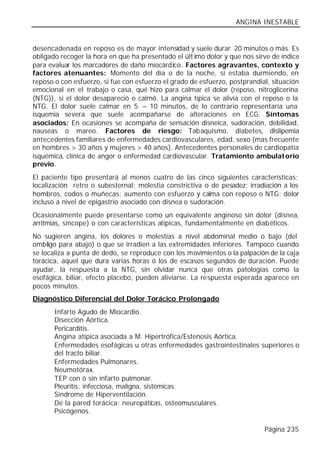 ANGINA INESTABLE


desencadenada en reposo es de mayor intensidad y suele durar 20 minutos o más. Es
obligado recoger la hora en que ha presentado el últ imo dolor y que nos sirve de índice
para evaluar los marcadores de daño miocárdico. Factores agravantes, contexto y
factores atenuantes: Momento del día o de la noche, si estaba durmiendo, en
reposo o con esfuerzo, si fue con esfuerzo el grado de esfuerzo, postprandial, situación
emocional en el trabajo o casa, qué hizo para calmar el dolor (reposo, nitroglicerina
(NTG)), si el dolor desapareció o calmó. La angina típica se alivia con el reposo o la
NTG. El dolor suele calmar en 5 – 10 minutos, de lo contrario representaría una
isquemia severa que suele acompañarse de alteraciones en ECG. Síntomas
asociados: En ocasiones se acompaña de sensación disneica, sudoración, debilidad,
nauseas o mareo. Factores de riesgo: Tabaquismo, diabetes, dislipemia
antecedentes familiares de enfermedades cardiovasculares, edad, sexo (mas frecuente
en hombres > 30 años y mujeres > 40 años). Antecedentes personales de cardiopatía
isquémica, clínica de angor o enfermedad cardiovascular. Tratamiento ambulatorio
previo.
El paciente tipo presentará al menos cuatro de las cinco siguientes características:
localización retro o subesternal; molestia constrictiva o de pesadez; irradiación a los
hombros, codos o muñecas; aumento con esfuerzo y calma con reposo o NTG; dolor
incluso a nivel de epigastrio asociado con disnea o sudoración.
Ocasionalmente puede presentarse como un equivalente anginoso sin dolor (disnea,
arritmias, síncope) o con características atípicas, fundamentalmente en diabéticos.
No sugieren angina, los dolores o molestias a nivel abdominal medio o bajo (del
ombligo para abajo) o que se irradien a las extremidades inferiores. Tampoco cuando
se localiza a punta de dedo, se reproduce con los movimientos o la palpación de la caja
torácica, aquel que dura varias horas ó los de escasos segundos de duración. Puede
ayudar, la respuesta a la NTG, sin olvidar nunca que otras patologías como la
esofágica, biliar, efecto placebo, pueden aliviarse. La respuesta esperada aparece en
pocos minutos.
Diagnóstico Diferencial del Dolor Torácico Prolongado
       Infarto Agudo de Miocardio.
       Disección Aórtica.
       Pericarditis.
       Angina atípica asociada a M. Hipertrófica/Estenosis Aórtica.
       Enfermedades esofágicas u otras enfermedades gastrointestinales superiores o
       del tracto biliar.
       Enfermedades Pulmonares.
       Neumotórax.
       TEP con ó sin infarto pulmonar.
       Pleuritis: infecciosa, maligna, sistémicas.
       Síndrome de Hiperventilación.
       De la pared torácica: neuropáticas, osteomusculares.
       Psicógenos.

                                                                            Página 235
 