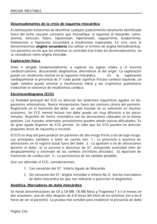 ANGINA INESTABLE


Desencadenantes de la crisis de isquemia miocárdica
A continuación trataremos de identificar cualquier padecimiento claramente identificado
fuera del lecho vascular coronario que intensifique la isquemia al miocardio, como:
anemia, infección, fiebre, hipotensión, hipertensión, taquiarritmia, bradiarritmia,
tirotoxicosis o hipoxemia secundaria a insuficiencia respiratoria. En este caso la
denominaremos angina secundaria (no utilizar el termino de angina hemodinámica).
Los pacientes en los que los síntomas se controlan tras tratar los desencadenantes, no
se consideran como angina inestable.
Exploración física.
Debe ir dirigida fundamentalmente a explorar los signos vitales y el sistema
cardiocirculatorio, descartando diagnósticos alternativos al del angor. La exploración
puede ser totalmente normal en la isquemia miocárdica.           En   la    exploración
cardiopulmonar la presencia de 3º ruido puede significar fracaso cardiaco izquierdo, un
soplo sistólico puede orientar a insuficiencia mitral y los crepitantes pulmonares
traducirían la existencia de insuficiencia cardiaca.
Electrocardiograma (ECG)
La finalidad principal del ECG es detectar los síndromes isquémicos agudos en los
pacientes sintomáticos. Nunca interpretarlos fuera del contexto clínico del paciente.
Registrarlo en el momento del dolor: un solo trazado no es suficiente en muchas
ocasiones. Un ECG normal incluso con dolor puede ser muy diferente a los pocos
minutos. Repetirlo de forma sistemática con las derivaciones colocadas en la misma
posición. Los trazados anormales preexistentes pueden añadir nuevas dificultades. Es
de gran ayuda disponer de ECG previos. Se sabe que los ECG pueden no detectar
pequeñas áreas de isquemia o necrosis.
El ECG es muy útil para predecir los pacientes de alto riesgo frente a los de bajo riesgo.
Las principales variables a tener en cuenta son: 1.- La presencia o ausencia de
alteraciones en el registro basal fuera del dolor. 2.- La aparición o no de alteraciones
durante el dolor: a) el ascenso o descenso de ST, incluyendo severidad (mm de
desplazamiento) y extensión de los cambios (territorio afectado). b) Aparición de
trastornos de conducción. 3.- La persistencia de los cambios posdolor.
Una vez obtenido el ECG, consideraremos:
         1. Con elevación del ST: Infarto Agudo de Miocardio.
         2. Sin elevación del ST: Angina Inestable o Infarto No Q. Son los marcadores
            de daño miocárdico los que nos indicarán a posteriori el diagnóstico.
Analítica. Marcadores de daño miocárdico
Se harán determinaciones de CK y CK-MB, CK-MB Masa y Troponina T ó I al menos en
dos ocasiones, una de ellas después de 6-8 horas del inicio de los síntomas (no a las 8
horas de ver al paciente). La prueba más sensible para establecer la presencia de daño


Página 236
 