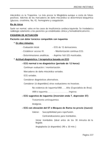 ANGINA INESTABLE


miocárdico es la Troponina. La más precoz la Mioglobina aunque a costa de falsos
positivos. Además de los marcadores de daño miocárdico se determinará bioquímica
(glucosa, creatinina, Na, K); hemograma y coagulación.
Rx de tórax
Suele ser normal, salvo en los casos de insuficiencia cardiaca izquierda. Se trasladará a
radiología solamente a los pacientes ya estabilizados clínica y hemodinámicamente.
ESQUEMA DE ACTUACIÓN
Paciente con dolor torácico compatible con isquemia
   * En diez minutos:
            - Evaluación inicial.              - ECG de 12 derivaciones.
            - Establecer acceso IV.              - Monitorización continua ECG.
            - Determinaciones analíticas.      - Aspirina 160-325 masticadas.
   * Actitud diagnóstica / terapéutica basada en ECG
            - ECG normal ó no diagnóstico (período de 12 horas)
              Continuar evaluación / monitorización.
              Marcadores de daño miocárdico seriados.
              ECG seriados.
              Considerar diagnósticos alternativos.
              Considerar (si disponibles) otras evaluaciones no invasivas.
                        No evidencia de isquemia/IAM.......Alta (Especialista de Área).
                        IAM ó isquemia...............................Ingreso.
            - ECG sugestivo de isquemia (inversión onda T, depresión ST)
                        Tratamiento anti-isquémico.
                        Analgesia.
            - ECG con elevación del ST ó Bloqueo de Rama no previo (nuevo)
                        Valorar:     Susceptibilidad para reperfusión.
                                     Contraindicaciones para trombolisis.
                            Iniciar trombolisis (ideal antes de los 30 minutos de la
                            llegada.
                            Angioplastia (si disponible) (90 ± 30 min.)


                                                                                Página 237
 