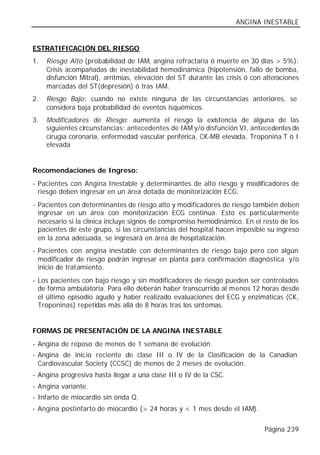 ANGINA INESTABLE


ESTRATIFICACIÓN DEL RIESGO
1.   Riesgo Alto (probabilidad de IAM, angina refractaria ó muerte en 30 días > 5%):
     Crisis acompañadas de inestabilidad hemodinámica (hipotensión, fallo de bomba,
     disfunción Mitral), arritmias, elevación del ST durante las crisis ó con alteraciones
     marcadas del ST(depresión) ó tras IAM.
2.   Riesgo Bajo: cuando no existe ninguna de las circunstancias anteriores, se
     considera baja probabilidad de eventos isquémicos.
3.   Modificadores de Riesgo: aumenta el riesgo la existencia de alguna de las
     siguientes circunstancias: antecedentes de IAM y/o disfunción VI, antecedentes de
     cirugía coronaria, enfermedad vascular periférica, CK-MB elevada, Troponina T ó I
     elevada


Recomendaciones de Ingreso:
- Pacientes con Angina Inestable y determinantes de alto riesgo y modificadores de
  riesgo deben ingresar en un área dotada de monitorización ECG.
- Pacientes con determinantes de riesgo alto y modificadores de riesgo también deben
  ingresar en un área con monitorización ECG continua. Esto es particularmente
  necesario si la clínica incluye signos de compromiso hemodinámico. En el resto de los
  pacientes de este grupo, si las circunstancias del hospital hacen imposible su ingreso
  en la zona adecuada, se ingresará en área de hospitalización.
- Pacientes con angina inestable con determinantes de riesgo bajo pero con algún
  modificador de riesgo podrán ingresar en planta para confirmación diagnóstica y/o
  inicio de tratamiento.
- Los pacientes con bajo riesgo y sin modificadores de riesgo pueden ser controlados
  de forma ambulatoria. Para ello deberán haber transcurrido al menos 12 horas desde
  el último episodio agudo y haber realizado evaluaciones del ECG y enzimáticas (CK,
  Troponinas) repetidas más allá de 8 horas tras los síntomas.


FORMAS DE PRESENTACIÓN DE LA ANGINA INESTABLE
- Angina de reposo de menos de 1 semana de evolución.
- Angina de inicio reciente de clase III o IV de la Clasificación de la Canadian
  Cardiovascular Society (CCSC) de menos de 2 meses de evolución.
- Angina progresiva hasta llegar a una clase III o IV de la CSC.
- Angina variante.
- Infarto de miocardio sin onda Q.
- Angina postinfarto de miocardio (> 24 horas y < 1 mes desde el IAM).


                                                                              Página 239
 