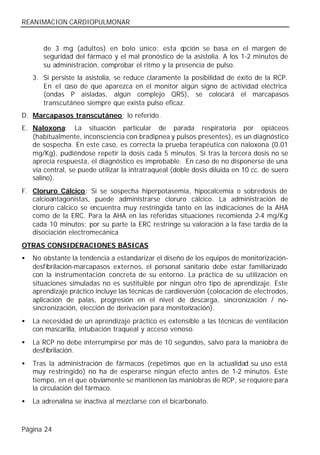 REANIMACION CARDIOPULMONAR


       de 3 mg (adultos) en bolo único; esta o      pción se basa en el margen de
       seguridad del fármaco y el mal pronóstico de la asistolia. A los 1-2 minutos de
       su administración, comprobar el ritmo y la presencia de pulso.
    3. Si persiste la asistolia, se reduce claramente la posibilidad de éxito de la RCP.
       En el caso de que aparezca en el monitor algún signo de actividad eléctrica
       (ondas P aisladas, algún complejo QRS), se colocará el marcapasos
       transcutáneo siempre que exista pulso eficaz.
D. Marcapasos transcutáneo: lo referido.
E. Naloxona: La situación particular de parada respiratoria por opiáceos
   (habitualmente, inconsciencia con bradipnea y pulsos presentes), es un diagnóstico
   de sospecha. En este caso, es correcta la prueba terapéutica con naloxona (0.01
   mg/Kg), pudiéndose repetir la dosis cada 5 minutos. Si tras la tercera dosis no se
   aprecia respuesta, el diagnóstico es improbable. En caso de no disponerse de una
   vía central, se puede utilizar la intratraqueal (doble dosis diluida en 10 cc. de suero
   salino).
F. Cloruro Cálcico: Si se sospecha hiperpotasemia, hipocalcemia o sobredosis de
   calcioantagonistas, puede administrarse cloruro cálcico. La administración de
   cloruro cálcico se encuentra muy restringida tanto en las indicaciones de la AHA
   como de la ERC. Para la AHA en las referidas situaciones recomienda 2-4 mg/Kg
   cada 10 minutos; por su parte la ERC restringe su valoración a la fase tardía de la
   disociación electromecánica
OTRAS CONSIDERACIONES BÁSICAS
•   No obstante la tendencia a estandarizar el diseño de los equipos de monitorización-
    desfibrilación-marcapasos externos, el personal sanitario debe estar familiarizado
    con la instrumentación concreta de su entorno. La práctica de su utilización en
    situaciones simuladas no es sustituible por ningún otro tipo de aprendizaje. Este
    aprendizaje práctico incluye las técnicas de cardioversión (colocación de electrodos,
    aplicación de palas, progresión en el nivel de descarga, sincronización / no-
    sincronización, elección de derivación para monitorización).
•   La necesidad de un aprendizaje práctico es extensible a las técnicas de ventilación
    con mascarilla, intubación traqueal y acceso venoso.
•   La RCP no debe interrumpirse por más de 10 segundos, salvo para la maniobra de
    desfibrilación.
•   Tras la administración de fármacos (repetimos que en la actualidad su uso está
    muy restringido) no ha de esperarse ningún efecto antes de 1-2 minutos. Este
    tiempo, en el que o bviamente se mantienen las maniobras de RCP, se requiere para
    la circulación del fármaco.
•   La adrenalina se inactiva al mezclarse con el bicarbonato.



Página 24
 