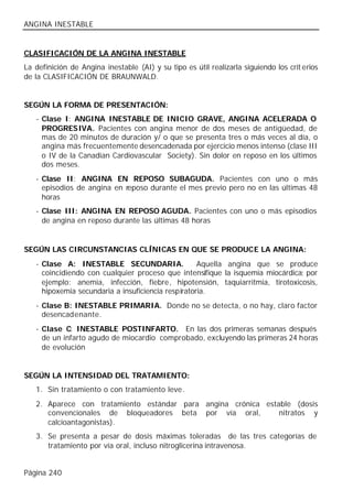 ANGINA INESTABLE


CLASIFICACIÓN DE LA ANGINA INESTABLE
La definición de Angina inestable (AI) y su tipo es útil realizarla siguiendo los crit erios
de la CLASIFICACIÓN DE BRAUNWALD.


SEGÚN LA FORMA DE PRESENTACIÓN:
   - Clase I: ANGINA INESTABLE DE INICIO GRAVE, ANGINA ACELERADA O
     PROGRESIVA. Pacientes con angina menor de dos meses de antigüedad, de
     mas de 20 minutos de duración y/ o que se presenta tres o más veces al día, o
     angina más frecuentemente desencadenada por ejercicio menos intenso (clase III
     o IV de la Canadian Cardiovascular Society). Sin dolor en reposo en los últimos
     dos meses.
   - Clase II: ANGINA EN REPOSO SUBAGUDA. Pacientes con uno o más
     episodios de angina en reposo durante el mes previo pero no en las últimas 48
     horas
   - Clase III: ANGINA EN REPOSO AGUDA. Pacientes con uno o más episodios
     de angina en reposo durante las últimas 48 horas


SEGÚN LAS CIRCUNSTANCIAS CLÍNICAS EN QUE SE PRODUCE LA ANGINA:
   - Clase A: INESTABLE SECUNDARIA.                 Aquella angina que se produce
     coincidiendo con cualquier proceso que intensifique la isquemia miocárdica; por
     ejemplo: anemia, infección, fiebre, hipotensión, taquiarritmia, tirotoxicosis,
     hipoxemia secundaria a insuficiencia respiratoria.
   - Clase B: INESTABLE PRIMARIA. Donde no se detecta, o no hay, claro factor
     desencadenante.
   - Clase C: INESTABLE POSTINFARTO. En las dos primeras semanas después
     de un infarto agudo de miocardio comprobado, excluyendo las primeras 24 horas
     de evolución


SEGÚN LA INTENSIDAD DEL TRATAMIENTO:
   1. Sin tratamiento o con tratamiento leve .
   2. Aparece con tratamiento estándar para angina crónica estable (dosis
      convencionales de bloqueadores beta por vía oral,        nitratos y
      calcioantagonistas).
   3. Se presenta a pesar de dosis máximas toleradas de las tres categorías de
      tratamiento por vía oral, incluso nitroglicerina intravenosa.


Página 240
 