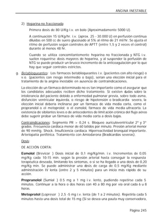ANGINA INESTABLE


   2) Heparina no fraccionada
        Primera dosis de 80 U/Kg i.v. en bolo (Aproximadamente 5000 U).
        A continuación 15 U/Kg/hr. i.v. (aprox. 25 - 30.000 U) en perfusión continua
        diluidas en 500 cc de suero glucosado al 5% al ritmo de 21 ml/hr. Se ajusta el
        ritmo de perfusión según controles de APTT (entre 1,5 y 2 veces el control)
        durante al menos 48 hr.
        Cuando se utiliza concomitantemente heparina no fraccionada y NTG i.v.
        suelen requerirse dosis mayores de heparina, y al suspender la perfusión de
        NTG se puede producir un brusco incremento de la anticoagulación por lo que
        hay que seguir controles estrictos.
g. Betabloqueantes: Los fármacos betabloqueantes i.v. (pacientes con alto riesgo) o
   v.o. (pacientes con riesgo intermedio o bajo), serían una elección inicial para el
   tratamiento de la angina inestable en ausencia de contraindicaciones.
   La elección de un fármaco determinado no es tan importante como el asegurar que
   los candidatos adecuados reciben dicho tratamiento. Si existen dudas sobre la
   intolerancia del paciente debido a enfermedad pulmonar previa, sobre todo asma,
   disfunción ventricular zquierda, o riesgo de hipotensión o bradicardia severa, la
                           i
   elección inicial debería inclinarse por un fármaco de vida media corta, como el
   propranolol o el metoprolol; o el esmolol, fármaco de vida media ultracorta. La
   existencia de sibilantes leves o de antecedentes de limit ación crónica del flujo aéreo
   debe sugerir probar un fármaco de vida media corta a dosis bajas.
   Contraindicaciones: Segmento PR > 0,24 s. Bloqueo auriculoventricular 2º y 3º
   grados. Frecuencia cardiaca menor de 60 latidos por minuto. Presión arterial menor
   de 90 mmHg. Shock. Insuficiencia cardiaca. Hiperreactividad bronquial importante.
   Arteriopatía periférica. Tratamiento con Amiodarona (Bradicardias severas).
   Dosis:
   DE ACCIÓN CORTA:
   Esmolol (Brevicor®) Dosis inicial de 0,1 mg/Kg/min. i.v. Incrementos de 0,05
   mg/Kg cada 10-15 min. según la presión arterial hasta conseguir la respuesta
   terapéutica deseada, limitando los síntomas, o si se ha llegado a una dosis de 0,20
   mg/Kg min. Se puede administrar una dosis de carga de 0,5 mg/Kg mediante
   administración IV lenta (entre 2 y 5 minutos) para un inicio más rápido de su
   acción.
   Propranolol (Sumial®) 0.5 mg a 1 mg i.v. lento, pudiendo repetirse cada 5
   minutos. Continuar a la hora o dos horas con 40 a 80 mg por vía oral cada 6 u 8
   horas.
   Metoprolol (Lopresor®) 2,5 -5 mg i.v. lenta (de 1 a 2 minutos). Repetirla cada 5
   minutos hasta una dosis total de 15 mg (Si se desea una pauta muy conservadora,


                                                                              Página 245
 