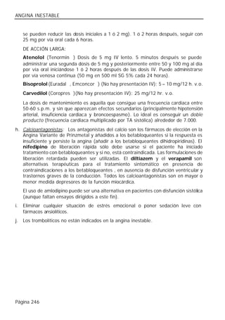ANGINA INESTABLE


     se pueden reducir las dosis iniciales a 1 ó 2 mg). 1 ó 2 horas después, seguir con
     25 mg por vía oral cada 6 horas.
     DE ACCIÓN LARGA:
     Atenolol (Tenormin®) Dosis de 5 mg IV lento. 5 minutos después se puede
     administrar una segunda dosis de 5 mg y posteriormente entre 50 y 100 mg al día
     por vía oral iniciándose 1 ó 2 horas después de las dosis IV. Puede administrarse
     por vía venosa continua (50 mg en 500 ml SG 5% cada 24 horas).
     Bisoprolol (Euradal®, Emconcor®) (No hay presentación IV): 5 – 10 mg/12 h. v.o.
     Carvedilol (Coropres®)(No hay presentación IV): 25 mg/12 hr. v.o.

     La dosis de mantenimiento es aquella que consigue una frecuencia cardiaca entre
     50-60 s.p.m. y sin que aparezcan efectos secundarios (principalmente hipotensión
     arterial, insuficiencia cardiaca y broncoespasmo). Lo ideal es conseguir un doble
     producto (frecuencia cardiaca multiplicado por TA sistólica) alrededor de 7.000.
h. Calcioantagonistas: Los antagonistas del calcio son los fármacos de elección en la
   Angina Variante de Prinzmetal y añadidos a los betabloqueantes si la respuesta es
   insuficiente y persiste la angina (añadir a los betabloqueantes dihidropiridinas). El
   nifedipino de liberación rápida sólo debe usarse si el paciente ha iniciado
   tratamiento con betabloqueantes y si no, está contraindicada. Las formulaciones de
   liberación retardada pueden ser utilizadas. El diltiazem y el verapamil son
   alternativas terapéuticas para el tratamiento sintomático en presencia de
   contraindicaciones a los betabloqueantes , en ausencia de disfunción ventricular y
   trastornos graves de la conducción. Todos los calcioantagonistas son en mayor o
   menor medida depresores de la función miocárdica.
     El uso de amlodipino puede ser una alternativa en pacientes con disfunción sistólica
     (aunque faltan ensayos dirigidos a este fin).
i.   Eliminar cualquier situación de estrés emocional o poner sedación leve con
     fármacos ansiolíticos.
j.   Los trombolíticos no están indicados en la angina inestable.




Página 246
 