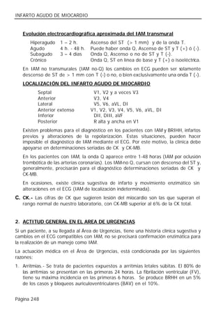 INFARTO AGUDO DE MIOCARDIO


   Evolución electrocardiográfica aproximada del IAM transmural
       Hiperagudo    1 – 2 h.       Ascenso del ST (> 1 mm) y de la onda T.
       Agudo         4 h. - 48 h.   Puede haber onda Q, Ascenso de ST y T (+) ó ( -).
       Subagudo      3 – 4 días     Onda Q, Ascenso o no de ST y T (-).
       Crónico                      Onda Q, ST en línea de base y T (+) o isoeléctrica.
   En IAM no transmurales (IAM no-Q) los cambios en ECG pueden ser solamente
   descenso de ST de > 1 mm con T (-) o no, o bien exclusivamente una onda T (-).
   LOCALIZACIÓN DEL INFARTO AGUDO DE MIOCARDIO
          Septal                     V1, V2 y a veces V3
          Anterior                   V3, V4
          Lateral                    V5, V6, aVL, DI
          Anterior extenso          V1, V2, V3, V4, V5, V6, aVL, DI
          Inferior                   DII, DIII, aVF
          Posterior                  R alta y ancha en V1
   Existen problemas para el diagnóstico en los pacientes con IAM y BRIHH, infartos
   previos y alteraciones de la repolarización. Estas situaciones, pueden hacer
   imposible el diagnóstico de IAM mediante el ECG. Por este motivo, la clínica debe
   apoyarse en determinaciones seriadas de CK y CK-MB.
   En los pacientes con IAM, la onda Q aparece entre 1-48 horas (IAM por oclusión
   trombótica de las arterias coronarias). Los IAM-no Q, cursan con descenso del ST y,
   generalmente, precisarán para el diagnóstico determinaciones seriadas de CK y
   CK-MB.
   En ocasiones, existe clínica sugestiva de infarto y movimiento enzimático sin
   alteraciones en el ECG (IAM de localización indeterminada).
C. CK.- Las cifras de CK que sugieren lesión del miocardio son las que superan el
   rango normal de nuestro laboratorio, con CK-MB superior al 6% de la CK total.


2. ACTITUD GENERAL EN EL AREA DE URGENCIAS
Si un paciente, a su llegada al Área de Urgencias, tiene una historia clínica sugestiva y
cambios en el ECG compatibles con IAM, no se precisará confirmación enzimática para
la realización de un manejo como IAM.
La actuación médica en el Área de Urgencias, está condicionada por las siguientes
razones:
1. Arritmias.- Se trata de pacientes expuestos a arritmias letales súbitas. El 80% de
   las arritmias se presentan en las primeras 24 horas. La fibrilación ventricular (FV),
   tiene su máxima incidencia en las primeras 6 horas. Se produce BRHH en un 5%
   de los casos y bloqueos auriculoventriculares (BAV) en el 10%.


Página 248
 