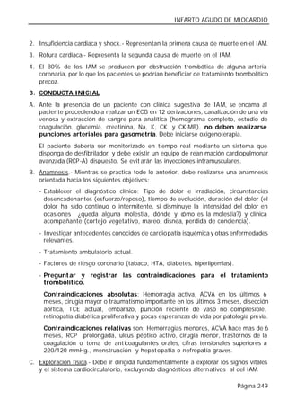 INFARTO AGUDO DE MIOCARDIO


2. Insuficiencia cardiaca y shock.- Representan la primera causa de muerte en el IAM.
3. Rotura cardiaca.- Representa la segunda causa de muerte en el IAM.
4. El 80% de los IAM se producen por obstrucción trombótica de alguna arteria
   coronaria, por lo que los pacientes se podrían beneficiar de tratamiento trombolítico
   precoz.
3. CONDUCTA INICIAL
A. Ante la presencia de un paciente con clínica sugestiva de IAM, se encama al
   paciente procediendo a realizar un ECG en 12 derivaciones, canalización de una vía
   venosa y extracción de sangre para analítica (hemograma completo, estudio de
   coagulación, glucemia, creatinina, Na, K, CK y CK-MB), no deben realizarse
   punciones arteriales para gasometría. Debe iniciarse oxigenoterapia.
   El paciente debería ser monitorizado en tiempo real mediante un sistema que
   disponga de desfibrilador, y debe existir un equipo de reanimación cardiopulmonar
   avanzada (RCP-A) dispuesto. Se evit arán las inyecciones intramusculares.
B. Anamnesis.- Mientras se practica todo lo anterior, debe realizarse una anamnesis
   orientada hacia los siguientes objetivos:
   - Establecer el diagnóstico clínico: Tipo de dolor e irradiación, circunstancias
     desencadenantes (esfuerzo/reposo), tiempo de evolución, duración del dolor (el
     dolor ha sido continuo o intermitente, si disminuye la intensidad del dolor en
     ocasiones ¿queda alguna molestia, dónde y c     ómo es la molestia?) y clínica
     acompañante (cortejo vegetativo, mareo, disnea, perdida de conciencia).
   - Investigar antecedentes conocidos de cardiopatía isquémica y otras enfermedades
     relevantes.
   - Tratamiento ambulatorio actual.
   - Factores de riesgo coronario (tabaco, HTA, diabetes, hiperlipemias).
   - Preguntar y registrar las contraindicaciones para el tratamiento
     trombolítico.
     Contraindicaciones absolutas: Hemorragia activa, ACVA en los últimos 6
     meses, cirugía mayor o traumatismo importante en los últimos 3 meses, disección
     aórtica, TCE actual, embarazo, punción reciente de vaso no compresible,
     retinopatía diabética proliferativa y pocas esperanzas de vida por patología previa.
     Contraindicaciones relativas son: Hemorragias menores, ACVA hace mas de 6
     meses, RCP prolongada, ulcus péptico activo, cirugía menor, trastornos de la
     coagulación o toma de ant icoagulantes orales, cifras tensionales superiores a
     220/120 mmHg., menstruación y hepat opatía o nefropatía graves.
C. Exploración física.- Debe ir dirigida fundamentalmente a explorar los signos vitales
   y el sistema cardiocirculatorio, excluyendo diagnósticos alternativos al del IAM.

                                                                             Página 249
 